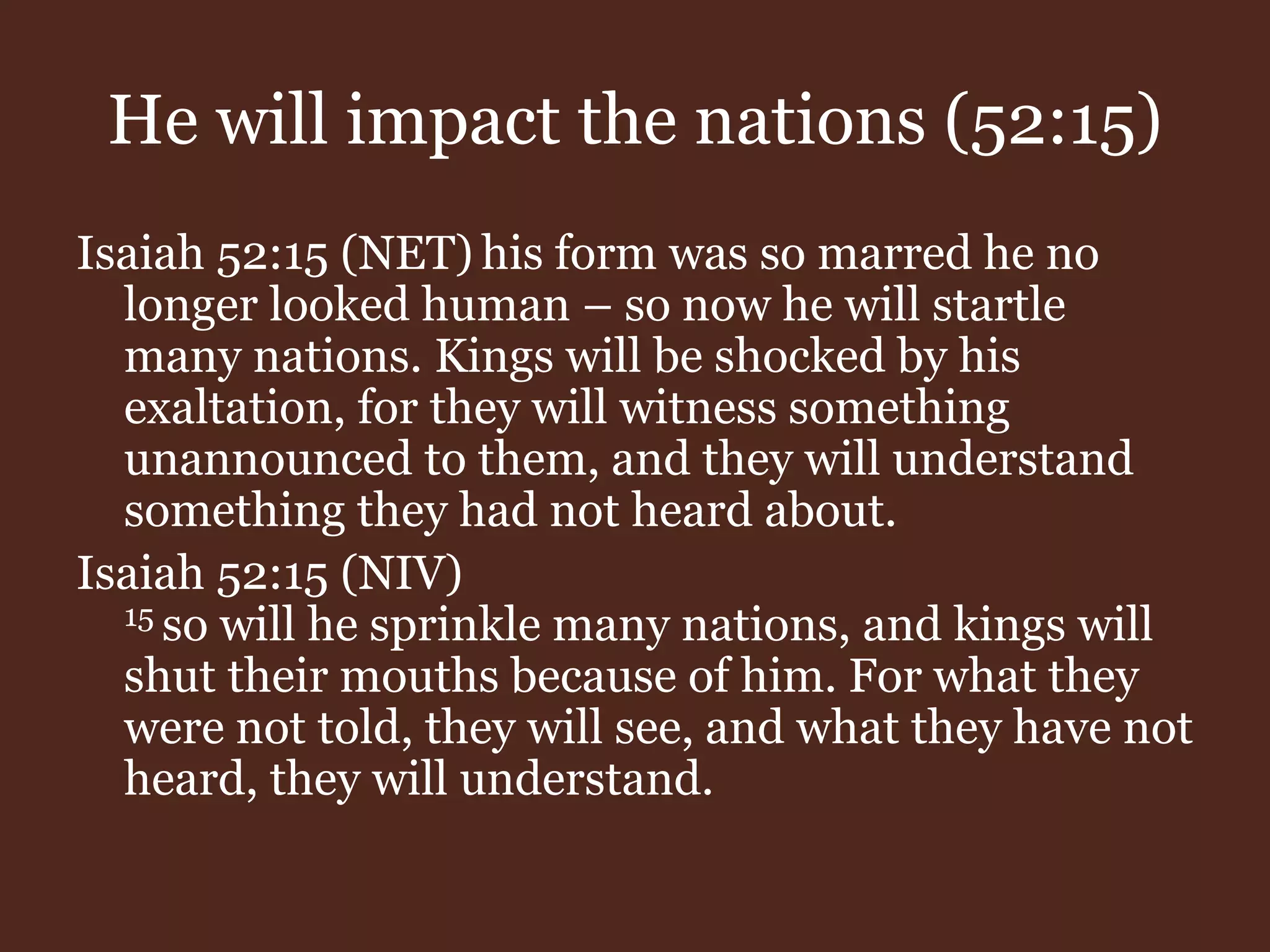 He will impact the nations (52:15)
Isaiah 52:15 (NET) his form was so marred he no
longer looked human – so now he will startle
many nations. Kings will be shocked by his
exaltation, for they will witness something
unannounced to them, and they will understand
something they had not heard about.
Isaiah 52:15 (NIV)
15 so will he sprinkle many nations, and kings will
shut their mouths because of him. For what they
were not told, they will see, and what they have not
heard, they will understand.
 
