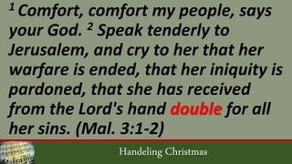 Handeling Christmas
1 Comfort, comfort my people, says
your God. 2 Speak tenderly to
Jerusalem, and cry to her that her
warfare is ended, that her iniquity is
pardoned, that she has received
from the Lord's hand double for all
her sins. (Mal. 3:1-2)
 