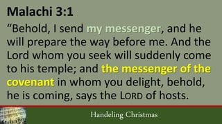 Handeling Christmas
Malachi 3:1
“Behold, I send my messenger, and he
will prepare the way before me. And the
Lord whom you seek will suddenly come
to his temple; and the messenger of the
covenant in whom you delight, behold,
he is coming, says the LORD of hosts.
 