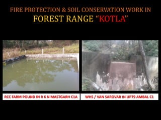 FIRE PROTECTION & SOIL CONSERVATION WORK IN
FOREST RANGE “KOTLA”
RCC FARM POUND IN R 6 N MASTGARH C1A WHS / VAN SAROVAR IN UP79 AMBAL C1
 