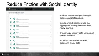© 2017 ForgeRock. All rights reserved.
Reduce Friction with Social Identity
• Reduce Friction and provide rapid
access to digital services.
• Build a unified identity profile that
aggregates identity attributes from
many sources.
• Synchronize identity data across end-
to-end business
• Provide Common REST API for
accessing profile data.
 