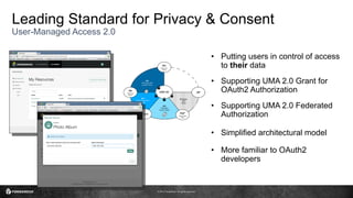 © 2017 ForgeRock. All rights reserved.
Leading Standard for Privacy & Consent
User-Managed Access 2.0
• Putting users in control of access
to their data
• Supporting UMA 2.0 Grant for
OAuth2 Authorization
• Supporting UMA 2.0 Federated
Authorization
• Simplified architectural model
• More familiar to OAuth2
developers
 