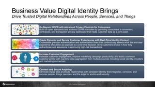 © 2017 ForgeRock. All rights reserved.
Business Value Digital Identity Brings
Drive Trusted Digital Relationships Across People, Services, and Things
Go Beyond GDPR with Advanced Privacy Controls for Consumers
Build on open standards and address GDPR mandates by providing consumers a convenient,
centralized, and transparent privacy dashboard that treats customer data as a joint asset.
Create Dynamic and Secure Customer Experiences with Real-Time Identity Context
Orchestrate granular authentication and authorization flows that continuously assess what the end-user
experience should be as opposed to a one-time decision. Give customers choice in how they
authenticate and assurance in approving high-risk transactions.
Increase Customer Engagement
Increase customer engagement, improve marketing campaign productivity, and build a common
customer profile with real-time data aggregation from multiple sources including social identity providers
and marketing connectors.
Connect and Secure Anything
Eliminate digital silos and build relationships with persistent identity that integrates, connects, and
secures people, things, services, and the edge for end-to-end security.
 