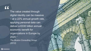 © 2017 ForgeRock. All rights reserved.
The value created through
digital identity can be massive
– at a 22% annual growth rate,
applying personal data can
deliver a €330 billion annual
economic benefit for
organizations in Europe by
2020.”
The Boston Consulting Group
(2012)
“
 