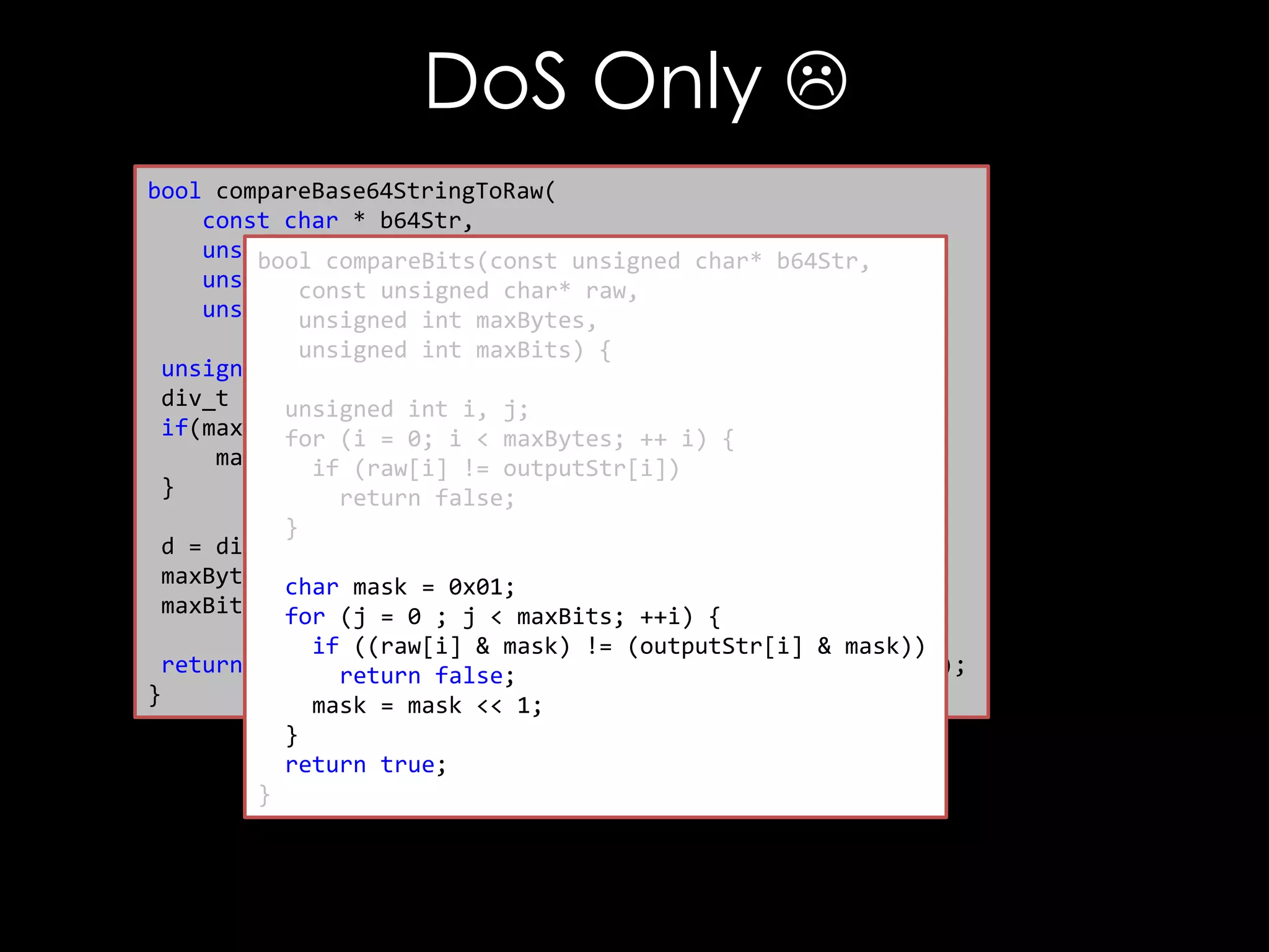 DoS Only 
bool compareBase64StringToRaw(
const char * b64Str,
unsigned char * raw,
bool compareBits(const unsigned char* b64Str,
unsigned int rawLen, char* raw,
const unsigned
unsigned int maxCompare) {
unsigned int maxBytes,
unsigned int maxBits) {
unsigned int maxBytes, maxBits;
div_t d =unsigned int i, j;
{0};
if(maxCompare(i =0) {i < maxBytes; ++ i) {
for == 0;
maxCompare (raw[i] != outputStr[i])
if = rawLen;
}
return false;
}
d = div(maxCompare, 8);
maxBytes = d.quot; = 0x01;
char mask
maxBits =for (j = 0 ; j < maxBits; ++i) {
d.rem;
if ((raw[i] & mask) != (outputStr[i] & mask))
return compareBits(decode(b64Str), raw, maxBytes, maxBits);
return false;
}
mask = mask << 1;
}
return true;
}

 