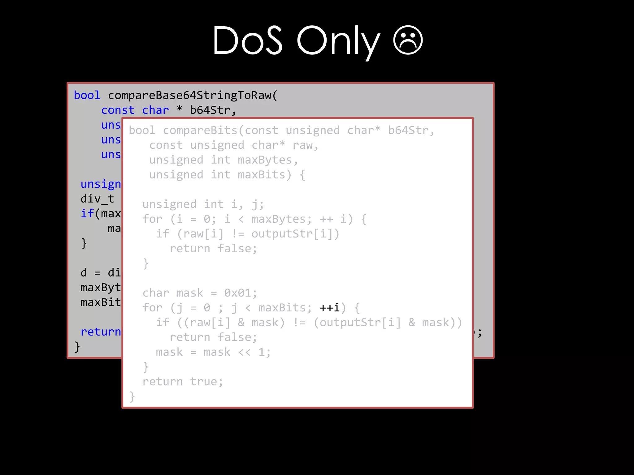 DoS Only 
bool compareBase64StringToRaw(
const char * b64Str,
unsigned char * raw,
bool compareBits(const unsigned char* b64Str,
unsigned int rawLen, char* raw,
const unsigned
unsigned int maxCompare) {
unsigned int maxBytes,
unsigned int maxBits) {
unsigned int maxBytes, maxBits;
div_t d =unsigned int i, j;
{0};
if(maxCompare(i =0) {i < maxBytes; ++ i) {
for == 0;
maxCompare (raw[i] != outputStr[i])
if = rawLen;
}
return false;
}
d = div(maxCompare, 8);
maxBytes = d.quot; = 0x01;
char mask
maxBits =for (j = 0 ; j < maxBits; ++i) {
d.rem;
if ((raw[i] & mask) != (outputStr[i] & mask))
return compareBits(decode(b64Str), raw, maxBytes, maxBits);
return false;
}
mask = mask << 1;
}
return true;
}

 