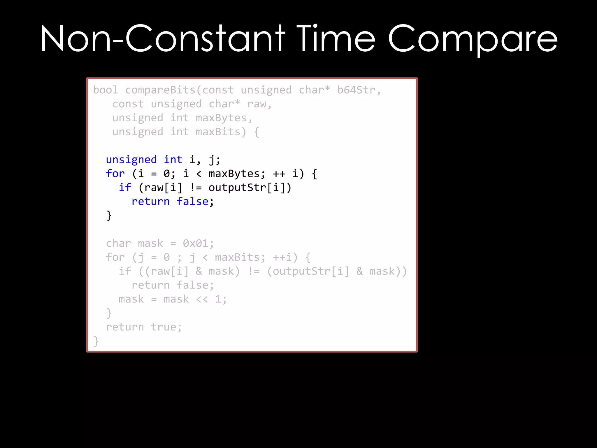 Non-Constant Time Compare
bool compareBits(const unsigned char* b64Str,
const unsigned char* raw,
unsigned int maxBytes,
unsigned int maxBits) {
unsigned int i, j;
for (i = 0; i < maxBytes; ++ i) {
if (raw[i] != outputStr[i])
return false;
}
char mask = 0x01;
for (j = 0 ; j < maxBits; ++i) {
if ((raw[i] & mask) != (outputStr[i] & mask))
return false;
mask = mask << 1;
}
return true;
}

 
