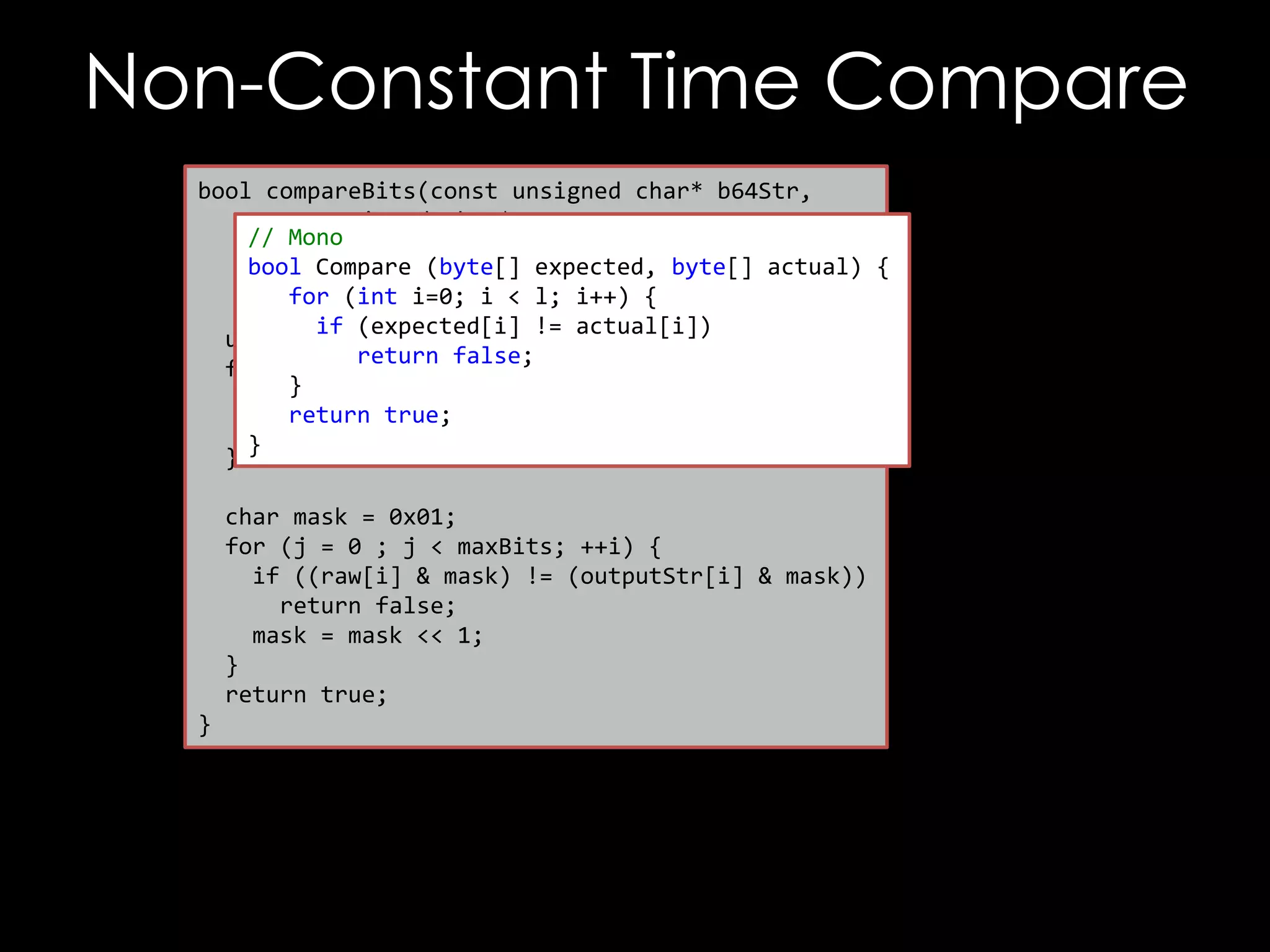 Non-Constant Time Compare
bool compareBits(const unsigned char* b64Str,
const unsigned char* raw,
// Mono
unsigned int maxBytes,
bool Compare (byte[] expected, byte[] actual) {
unsigned int maxBits) {
for (int i=0; i < l; i++) {
if (expected[i] != actual[i])
unsigned int i, j;
return false;
for (i = 0; i < maxBytes; ++ i) {
}
if (raw[i] != outputStr[i])
return true;
return false;
}
}
char mask = 0x01;
for (j = 0 ; j < maxBits; ++i) {
if ((raw[i] & mask) != (outputStr[i] & mask))
return false;
mask = mask << 1;
}
return true;
}

 
