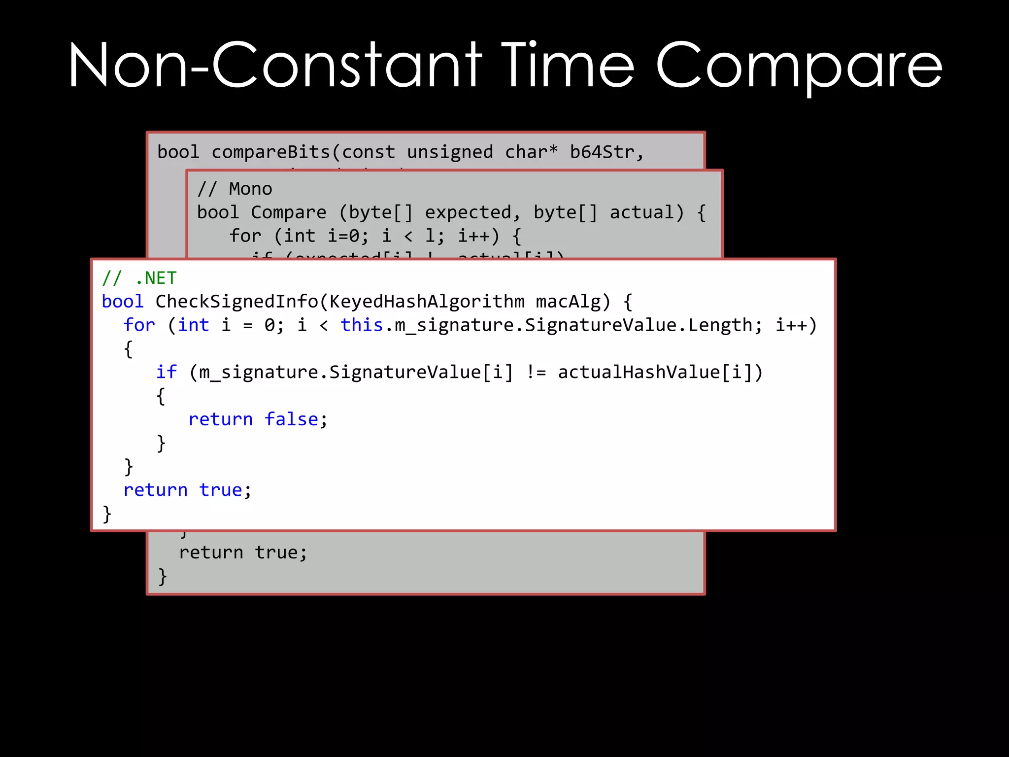 Non-Constant Time Compare
bool compareBits(const unsigned char* b64Str,
const unsigned char* raw,
// Mono
unsigned int maxBytes,
bool Compare (byte[] expected, byte[] actual) {
unsigned int maxBits) {
for (int i=0; i < l; i++) {
if (expected[i] != actual[i])
// .NET unsigned int i, j;
return false;
for (i = 0; i < maxBytes; ++ i)
bool CheckSignedInfo(KeyedHashAlgorithm {macAlg) {
}
ifi (raw[i] < this.m_signature.SignatureValue.Length; i++)
!= outputStr[i])
for (int return itrue;
= 0;
return false;
{
}
if }(m_signature.SignatureValue[i] != actualHashValue[i])
{
char mask = 0x01;
return false;
for (j = 0 ; j < maxBits; ++i) {
}
if ((raw[i] & mask) != (outputStr[i] & mask))
}
return false;
return true;
mask = mask << 1;
}
}
return true;
}

 