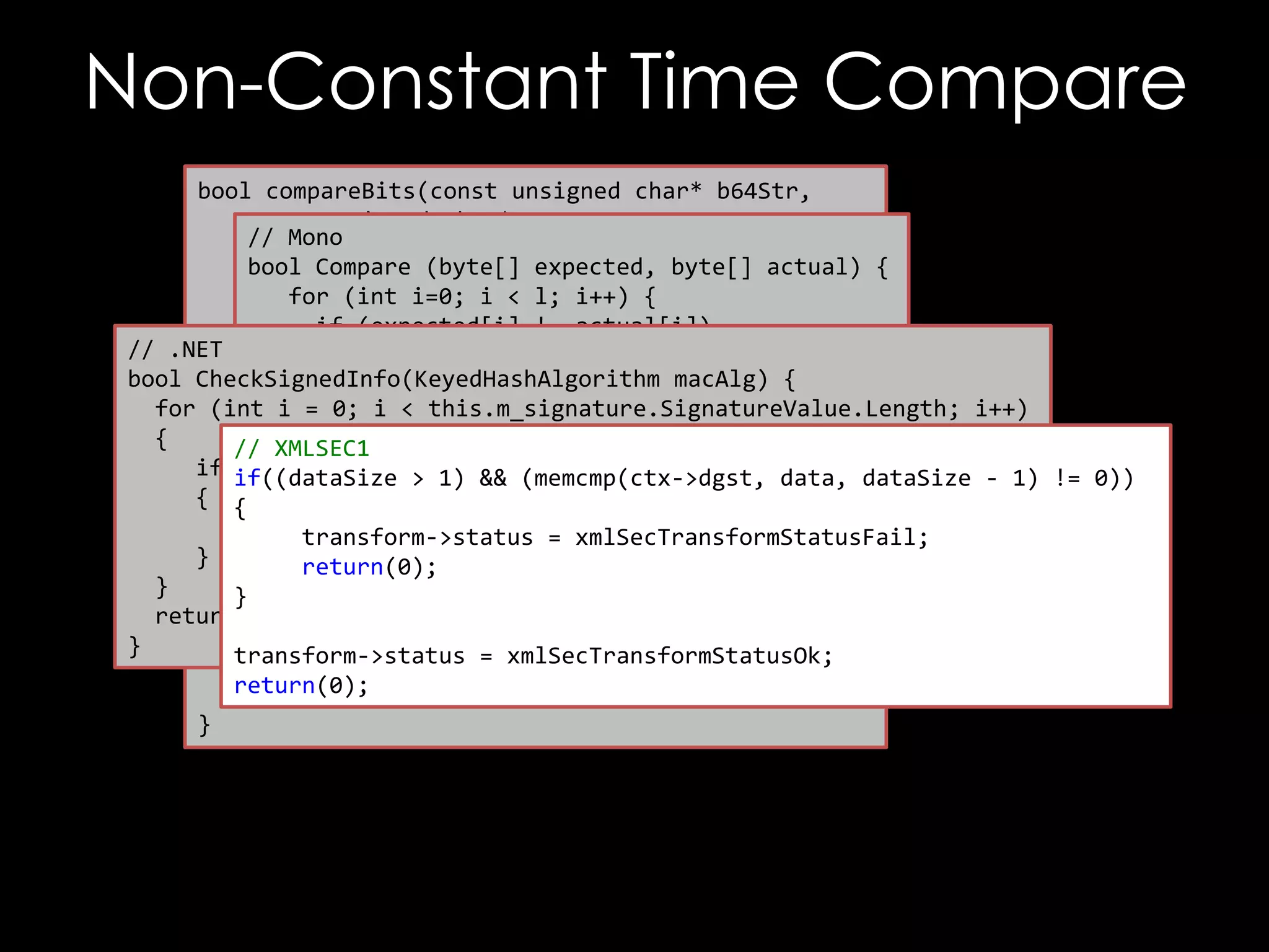 Non-Constant Time Compare
bool compareBits(const unsigned char* b64Str,
const unsigned char* raw,
// Mono
unsigned int maxBytes,
bool Compare (byte[] expected, byte[] actual) {
unsigned int maxBits) {
for (int i=0; i < l; i++) {
if (expected[i] != actual[i])
// .NET unsigned int i, j;
return false;
for (i = 0; i < maxBytes; ++ i)
bool CheckSignedInfo(KeyedHashAlgorithm {macAlg) {
}
ifi (raw[i] < this.m_signature.SignatureValue.Length; i++)
!= outputStr[i])
for (int return itrue;
= 0;
return false;
{
}
// XMLSEC1
if }if((dataSize > 1) && (memcmp(ctx->dgst, data, dataSize - 1) != 0))
(m_signature.SignatureValue[i] != actualHashValue[i])
{ {
char mask = 0x01;
return false;
for (jtransform->status = xmlSecTransformStatusFail;
= 0 ; j < maxBits; ++i) {
}
return(0); mask) != (outputStr[i] & mask))
if ((raw[i] &
}
} return false;
return true;
mask = mask << 1;
}
transform->status = xmlSecTransformStatusOk;
}
return(0);
return true;
}

 