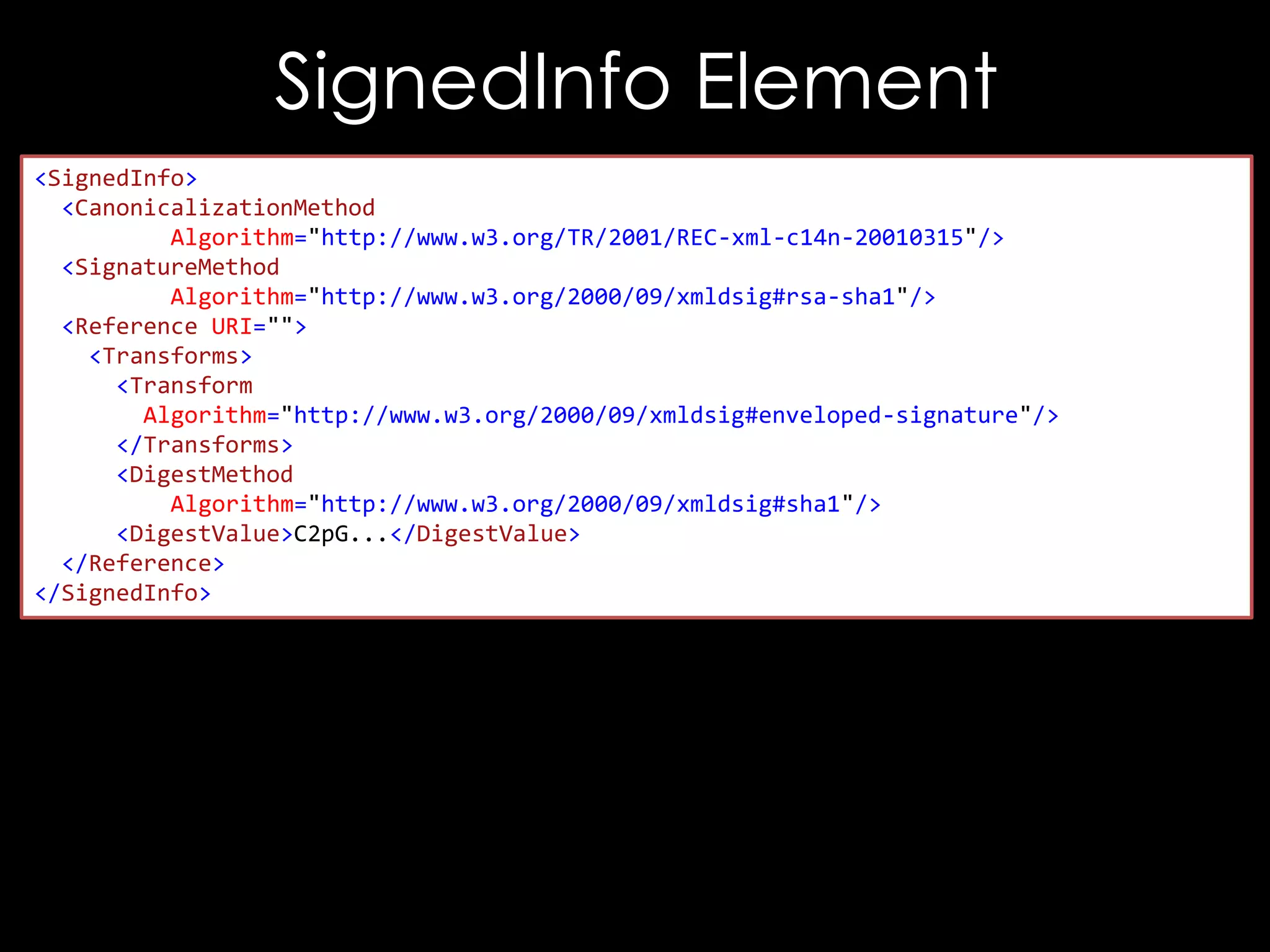 SignedInfo Element
<SignedInfo>
<CanonicalizationMethod
Algorithm="http://www.w3.org/TR/2001/REC-xml-c14n-20010315"/>
<SignatureMethod
Algorithm="http://www.w3.org/2000/09/xmldsig#rsa-sha1"/>
<Reference URI="">
<Transforms>
<Transform
Algorithm="http://www.w3.org/2000/09/xmldsig#enveloped-signature"/>
</Transforms>
<DigestMethod
Algorithm="http://www.w3.org/2000/09/xmldsig#sha1"/>
<DigestValue>C2pG...</DigestValue>
</Reference>
</SignedInfo>

 
