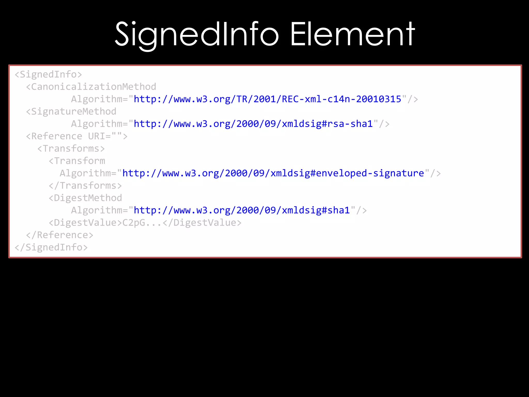 SignedInfo Element
<SignedInfo>
<CanonicalizationMethod
Algorithm="http://www.w3.org/TR/2001/REC-xml-c14n-20010315"/>
<SignatureMethod
Algorithm="http://www.w3.org/2000/09/xmldsig#rsa-sha1"/>
<Reference URI="">
<Transforms>
<Transform
Algorithm="http://www.w3.org/2000/09/xmldsig#enveloped-signature"/>
</Transforms>
<DigestMethod
Algorithm="http://www.w3.org/2000/09/xmldsig#sha1"/>
<DigestValue>C2pG...</DigestValue>
</Reference>
</SignedInfo>

 