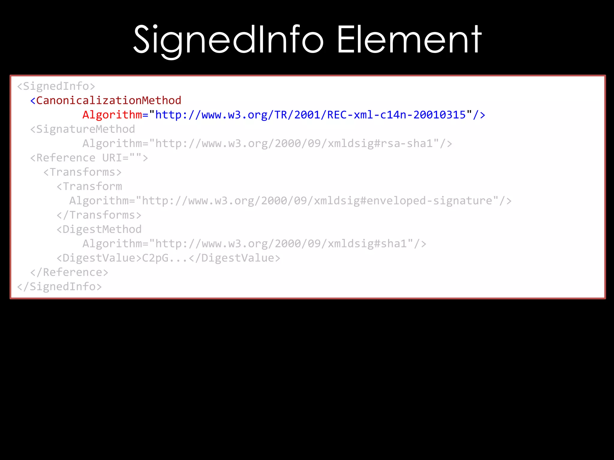 SignedInfo Element
<SignedInfo>
<CanonicalizationMethod
Algorithm="http://www.w3.org/TR/2001/REC-xml-c14n-20010315"/>
<SignatureMethod
Algorithm="http://www.w3.org/2000/09/xmldsig#rsa-sha1"/>
<Reference URI="">
<Transforms>
<Transform
Algorithm="http://www.w3.org/2000/09/xmldsig#enveloped-signature"/>
</Transforms>
<DigestMethod
Algorithm="http://www.w3.org/2000/09/xmldsig#sha1"/>
<DigestValue>C2pG...</DigestValue>
</Reference>
</SignedInfo>

 