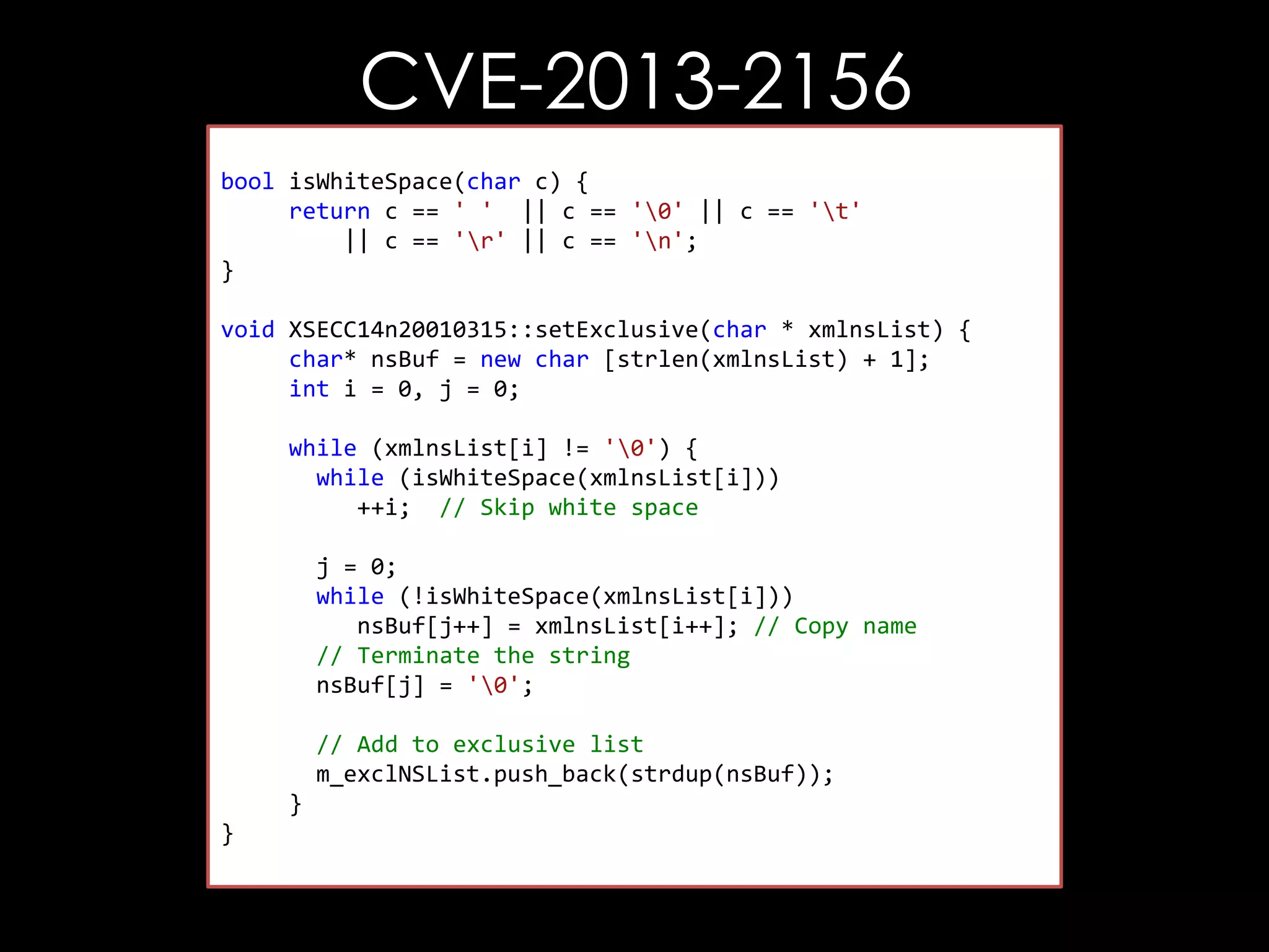 CVE-2013-2156
bool isWhiteSpace(char c) {
return c == ' ' || c == '0' || c == 't'
|| c == 'r' || c == 'n';
}
void XSECC14n20010315::setExclusive(char * xmlnsList) {
char* nsBuf = new char [strlen(xmlnsList) + 1];
int i = 0, j = 0;
while (xmlnsList[i] != '0') {
while (isWhiteSpace(xmlnsList[i]))
++i; // Skip white space
j = 0;
while (!isWhiteSpace(xmlnsList[i]))
nsBuf[j++] = xmlnsList[i++]; // Copy name
// Terminate the string
nsBuf[j] = '0';
// Add to exclusive list
m_exclNSList.push_back(strdup(nsBuf));
}
}

 