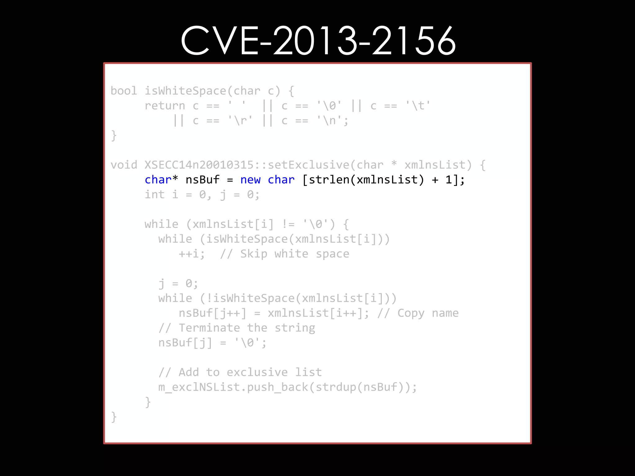 CVE-2013-2156
bool isWhiteSpace(char c) {
return c == ' ' || c == '0' || c == 't'
|| c == 'r' || c == 'n';
}
void XSECC14n20010315::setExclusive(char * xmlnsList) {
char* nsBuf = new char [strlen(xmlnsList) + 1];
int i = 0, j = 0;
while (xmlnsList[i] != '0') {
while (isWhiteSpace(xmlnsList[i]))
++i; // Skip white space
j = 0;
while (!isWhiteSpace(xmlnsList[i]))
nsBuf[j++] = xmlnsList[i++]; // Copy name
// Terminate the string
nsBuf[j] = '0';
// Add to exclusive list
m_exclNSList.push_back(strdup(nsBuf));
}
}

 