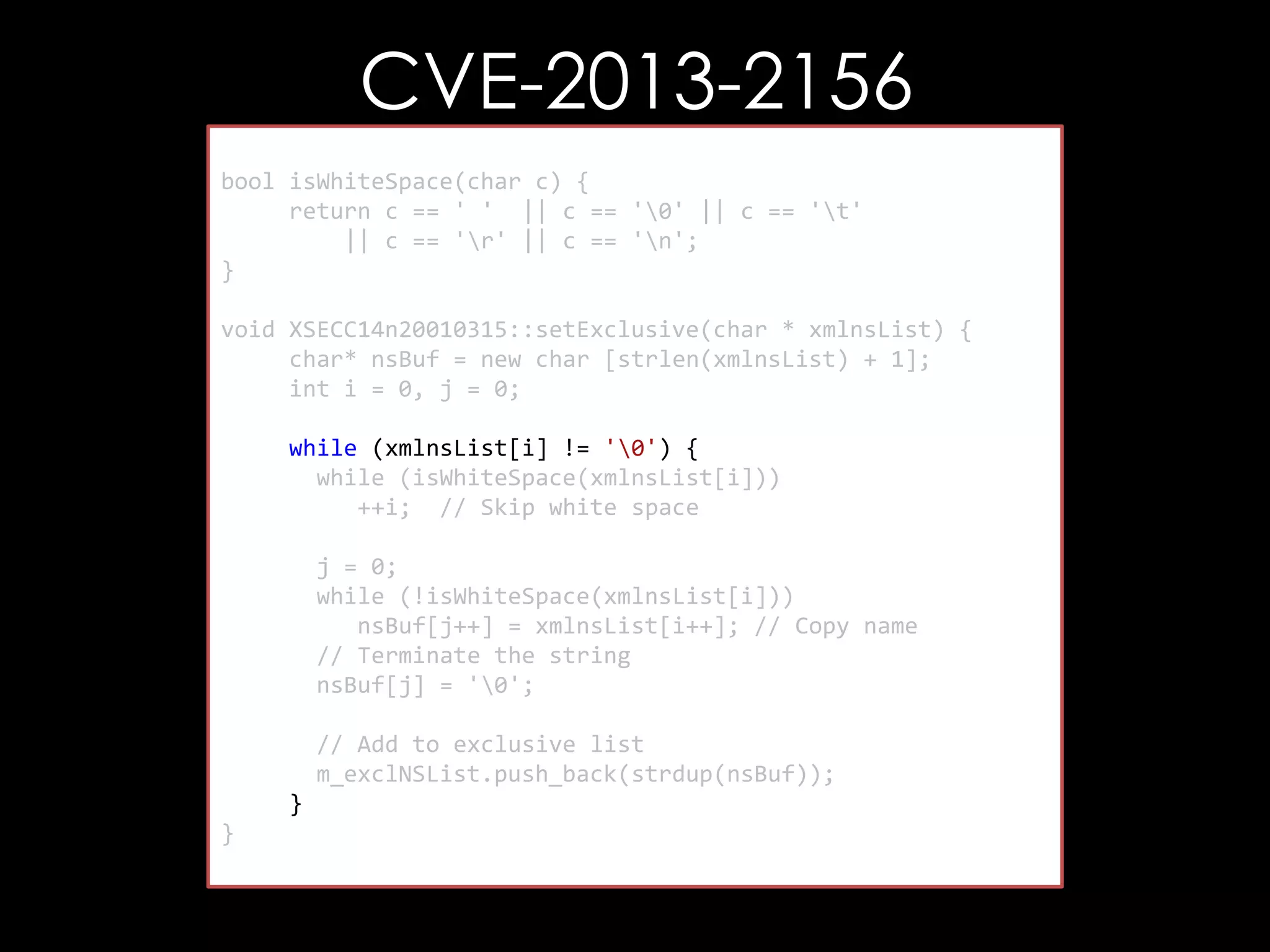 CVE-2013-2156
bool isWhiteSpace(char c) {
return c == ' ' || c == '0' || c == 't'
|| c == 'r' || c == 'n';
}
void XSECC14n20010315::setExclusive(char * xmlnsList) {
char* nsBuf = new char [strlen(xmlnsList) + 1];
int i = 0, j = 0;
while (xmlnsList[i] != '0') {
while (isWhiteSpace(xmlnsList[i]))
++i; // Skip white space
j = 0;
while (!isWhiteSpace(xmlnsList[i]))
nsBuf[j++] = xmlnsList[i++]; // Copy name
// Terminate the string
nsBuf[j] = '0';
// Add to exclusive list
m_exclNSList.push_back(strdup(nsBuf));
}
}

 