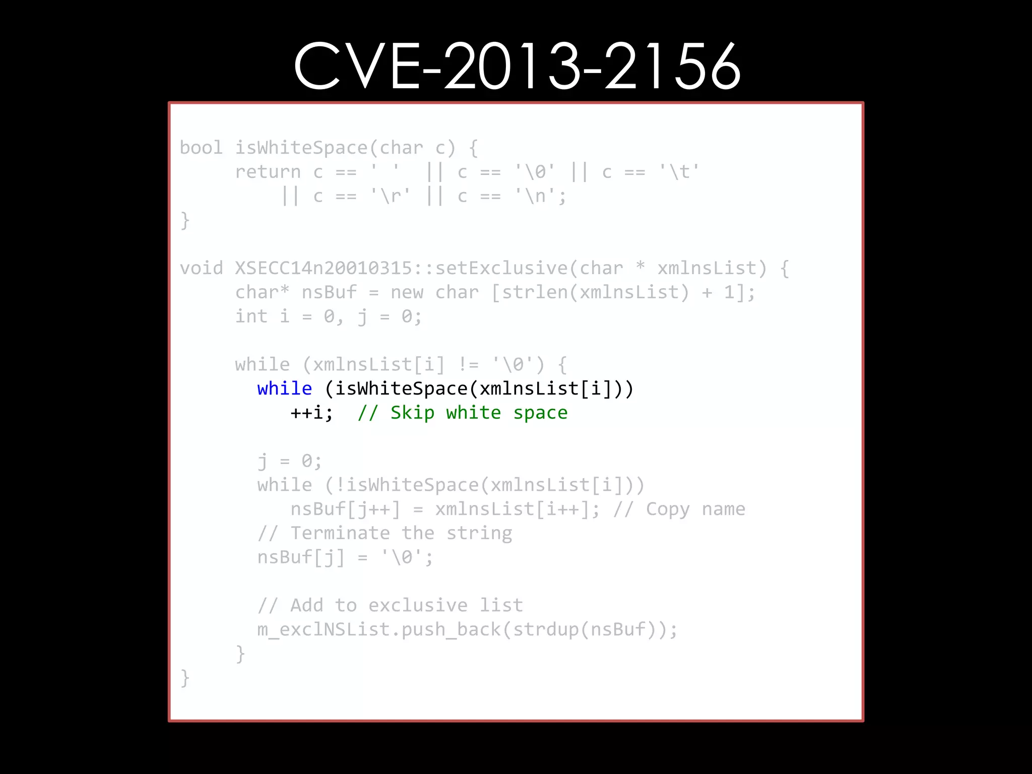 CVE-2013-2156
bool isWhiteSpace(char c) {
return c == ' ' || c == '0' || c == 't'
|| c == 'r' || c == 'n';
}
void XSECC14n20010315::setExclusive(char * xmlnsList) {
char* nsBuf = new char [strlen(xmlnsList) + 1];
int i = 0, j = 0;
while (xmlnsList[i] != '0') {
while (isWhiteSpace(xmlnsList[i]))
++i; // Skip white space
j = 0;
while (!isWhiteSpace(xmlnsList[i]))
nsBuf[j++] = xmlnsList[i++]; // Copy name
// Terminate the string
nsBuf[j] = '0';
// Add to exclusive list
m_exclNSList.push_back(strdup(nsBuf));
}
}

 