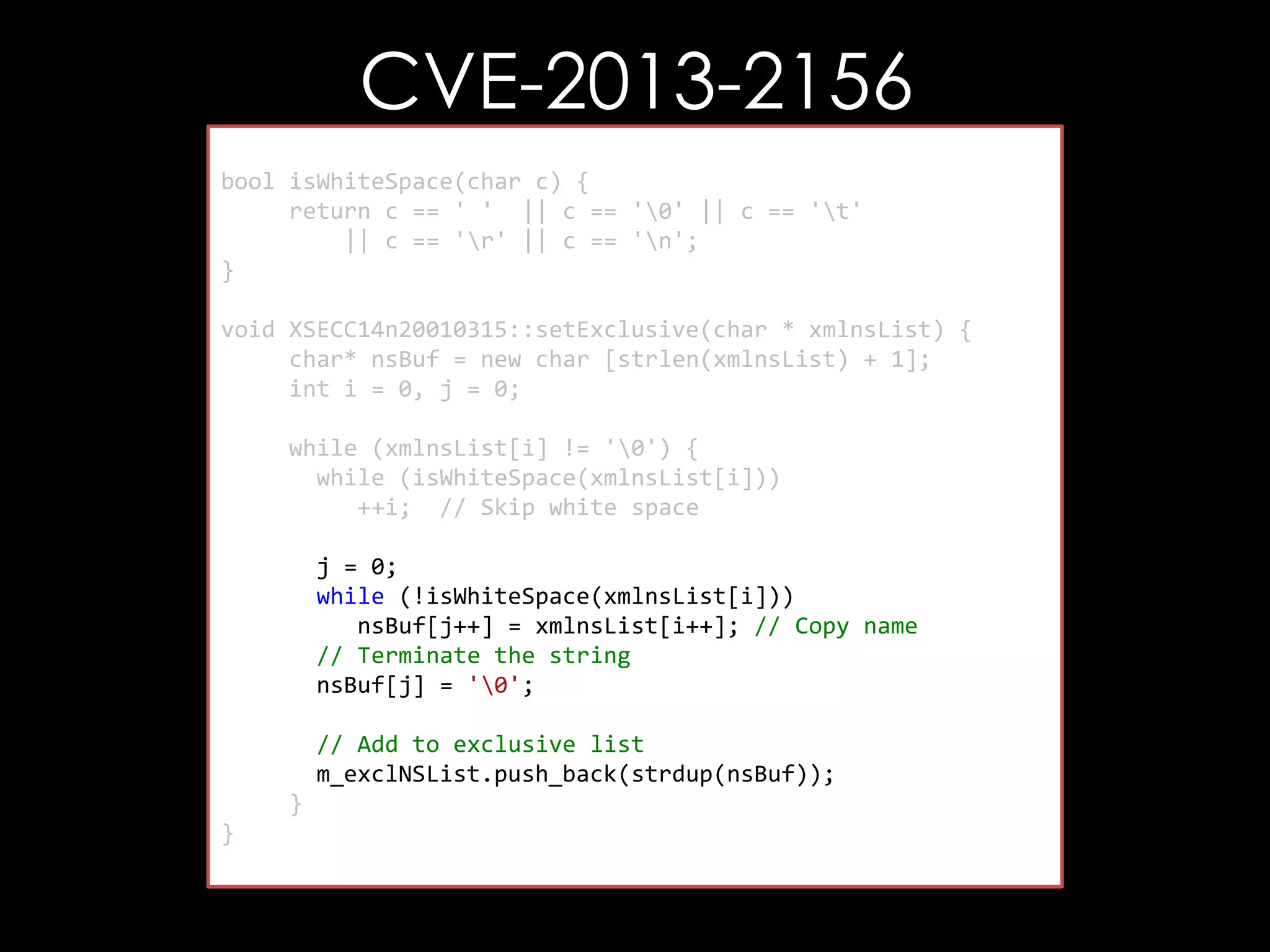 CVE-2013-2156
bool isWhiteSpace(char c) {
return c == ' ' || c == '0' || c == 't'
|| c == 'r' || c == 'n';
}
void XSECC14n20010315::setExclusive(char * xmlnsList) {
char* nsBuf = new char [strlen(xmlnsList) + 1];
int i = 0, j = 0;
while (xmlnsList[i] != '0') {
while (isWhiteSpace(xmlnsList[i]))
++i; // Skip white space
j = 0;
while (!isWhiteSpace(xmlnsList[i]))
nsBuf[j++] = xmlnsList[i++]; // Copy name
// Terminate the string
nsBuf[j] = '0';
// Add to exclusive list
m_exclNSList.push_back(strdup(nsBuf));
}
}

 