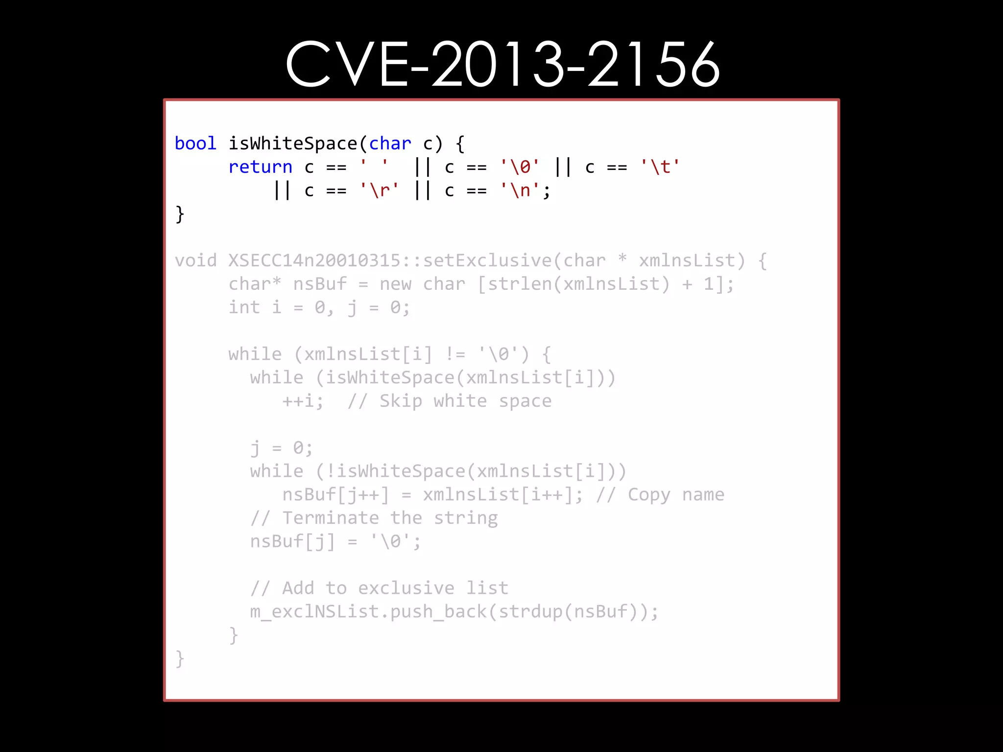 CVE-2013-2156
bool isWhiteSpace(char c) {
return c == ' ' || c == '0' || c == 't'
|| c == 'r' || c == 'n';
}
void XSECC14n20010315::setExclusive(char * xmlnsList) {
char* nsBuf = new char [strlen(xmlnsList) + 1];
int i = 0, j = 0;
while (xmlnsList[i] != '0') {
while (isWhiteSpace(xmlnsList[i]))
++i; // Skip white space
j = 0;
while (!isWhiteSpace(xmlnsList[i]))
nsBuf[j++] = xmlnsList[i++]; // Copy name
// Terminate the string
nsBuf[j] = '0';
// Add to exclusive list
m_exclNSList.push_back(strdup(nsBuf));
}
}

 