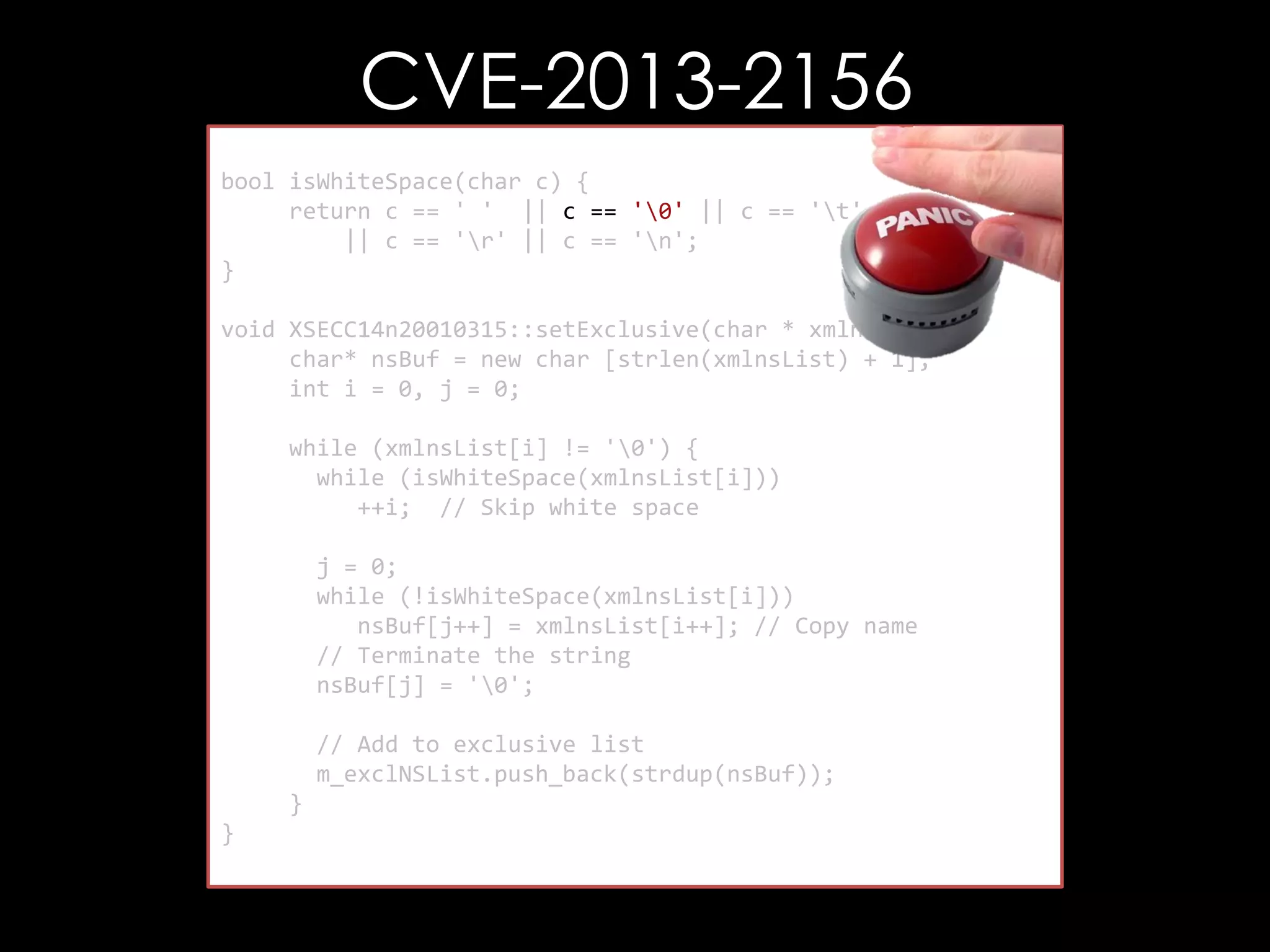 CVE-2013-2156
bool isWhiteSpace(char c) {
return c == ' ' || c == '0' || c == 't'
|| c == 'r' || c == 'n';
}
void XSECC14n20010315::setExclusive(char * xmlnsList) {
char* nsBuf = new char [strlen(xmlnsList) + 1];
int i = 0, j = 0;
while (xmlnsList[i] != '0') {
while (isWhiteSpace(xmlnsList[i]))
++i; // Skip white space
j = 0;
while (!isWhiteSpace(xmlnsList[i]))
nsBuf[j++] = xmlnsList[i++]; // Copy name
// Terminate the string
nsBuf[j] = '0';
// Add to exclusive list
m_exclNSList.push_back(strdup(nsBuf));
}
}

 