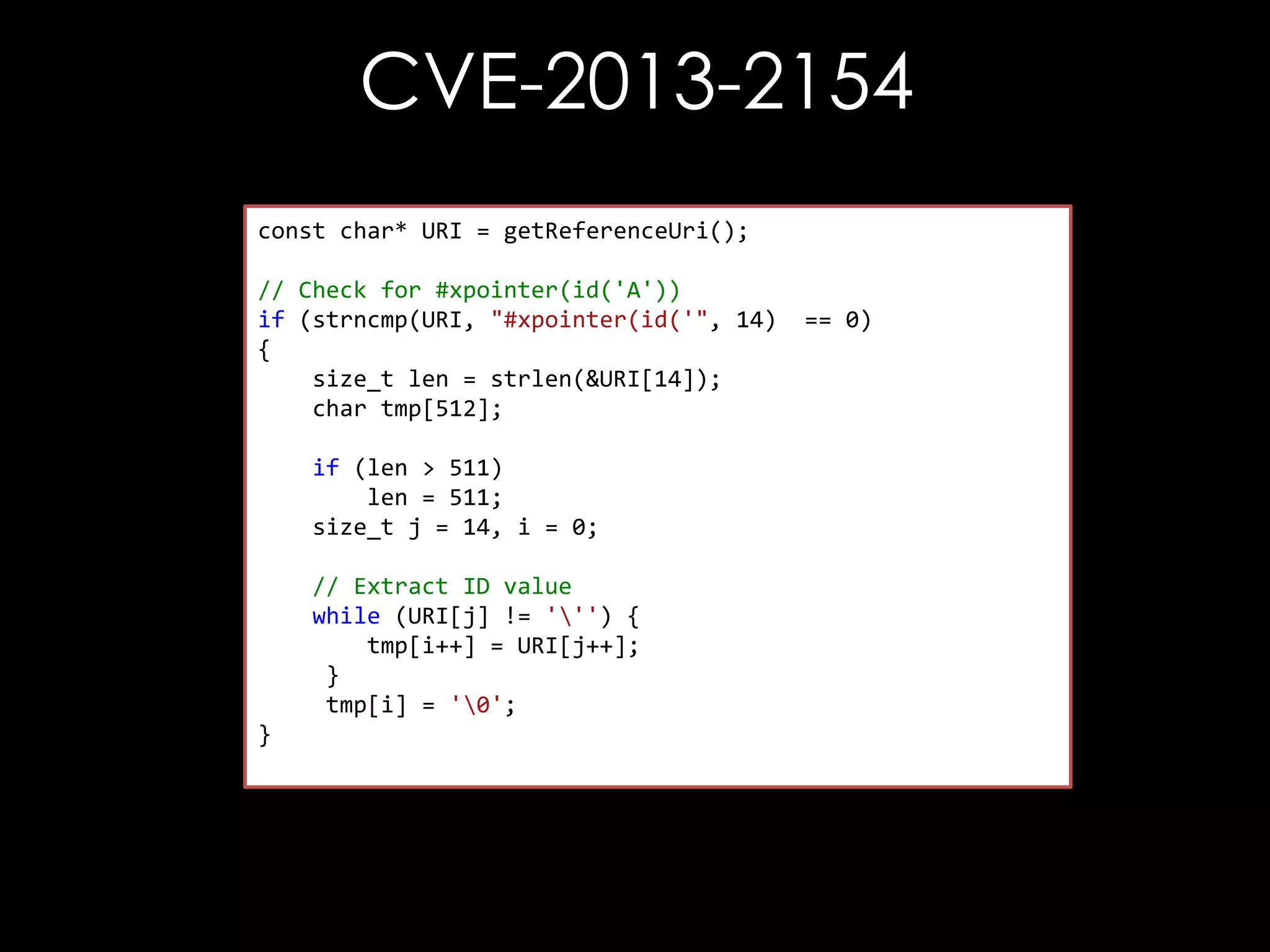 CVE-2013-2154
const char* URI = getReferenceUri();
// Check for #xpointer(id('A'))
if (strncmp(URI, "#xpointer(id('", 14)
{
size_t len = strlen(&URI[14]);
char tmp[512];
if (len > 511)
len = 511;
size_t j = 14, i = 0;

// Extract ID value
while (URI[j] != ''') {
tmp[i++] = URI[j++];
}
tmp[i] = '0';
}

== 0)

 