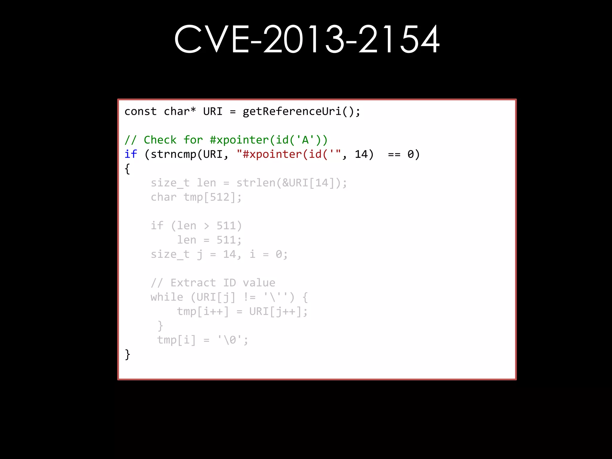 CVE-2013-2154
const char* URI = getReferenceUri();
// Check for #xpointer(id('A'))
if (strncmp(URI, "#xpointer(id('", 14)
{
size_t len = strlen(&URI[14]);
char tmp[512];
if (len > 511)
len = 511;
size_t j = 14, i = 0;

// Extract ID value
while (URI[j] != ''') {
tmp[i++] = URI[j++];
}
tmp[i] = '0';
}

== 0)

 