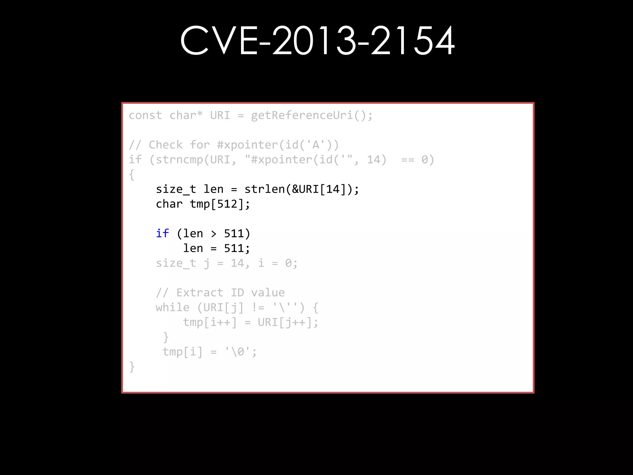 CVE-2013-2154
const char* URI = getReferenceUri();
// Check for #xpointer(id('A'))
if (strncmp(URI, "#xpointer(id('", 14)
{
size_t len = strlen(&URI[14]);
char tmp[512];
if (len > 511)
len = 511;
size_t j = 14, i = 0;

// Extract ID value
while (URI[j] != ''') {
tmp[i++] = URI[j++];
}
tmp[i] = '0';
}

== 0)

 