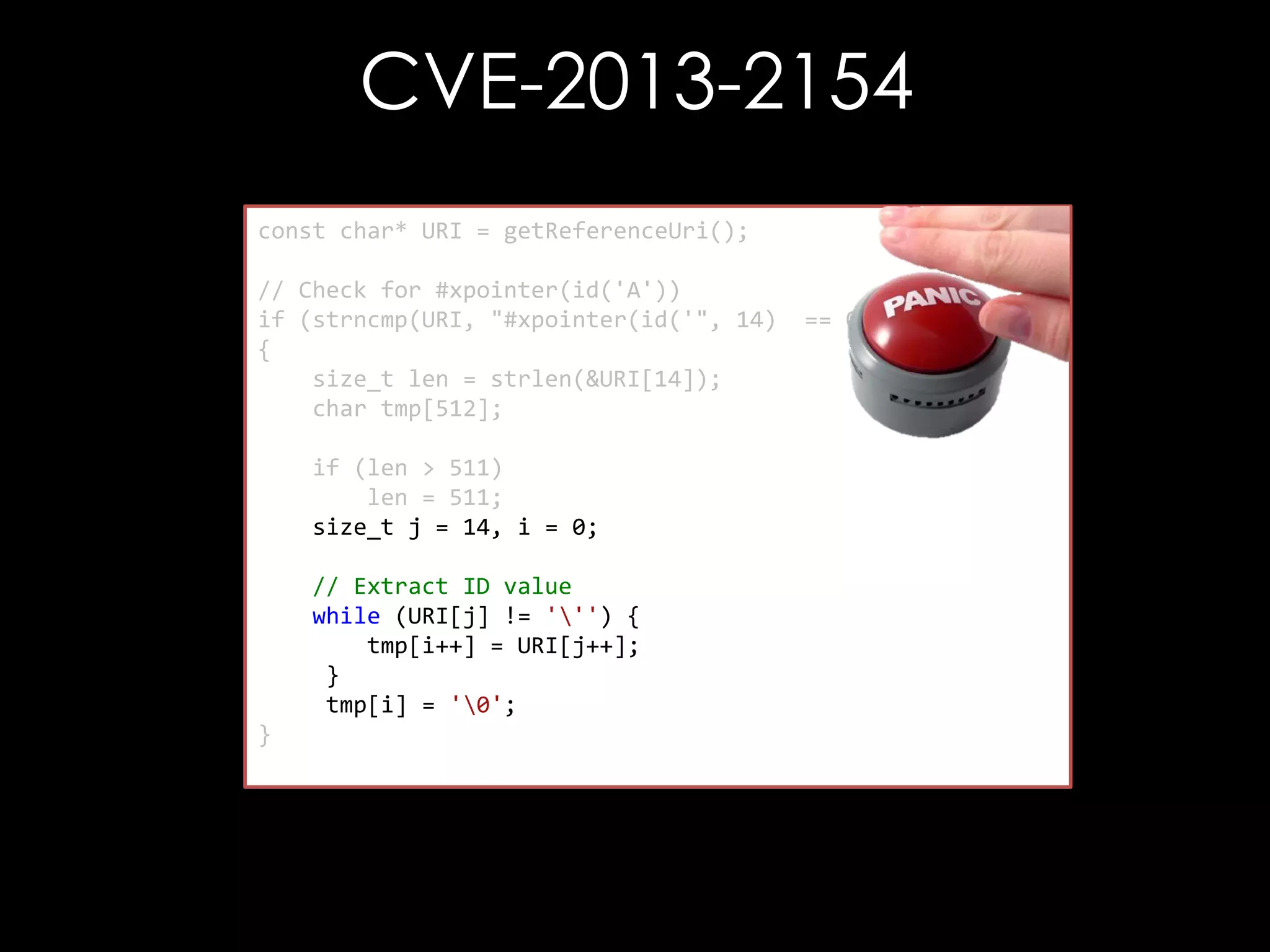CVE-2013-2154
const char* URI = getReferenceUri();
// Check for #xpointer(id('A'))
if (strncmp(URI, "#xpointer(id('", 14)
{
size_t len = strlen(&URI[14]);
char tmp[512];
if (len > 511)
len = 511;
size_t j = 14, i = 0;

// Extract ID value
while (URI[j] != ''') {
tmp[i++] = URI[j++];
}
tmp[i] = '0';
}

== 0)

 