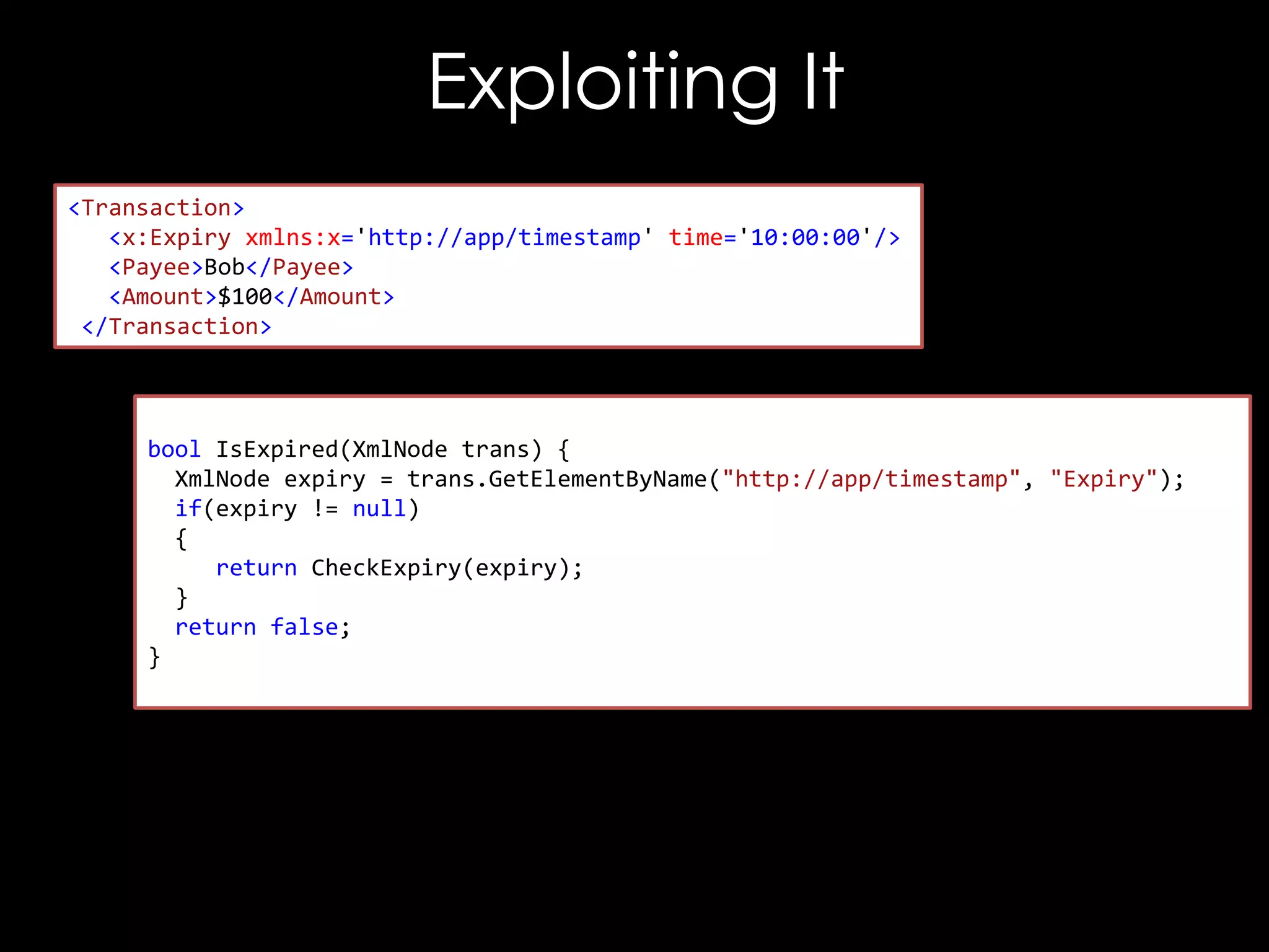 Exploiting It
<Transaction>
<x:Expiry xmlns:x='http://app/timestamp' time='10:00:00'/>
<Payee>Bob</Payee>
<Amount>$100</Amount>
</Transaction>

bool IsExpired(XmlNode trans) {
XmlNode expiry = trans.GetElementByName("http://app/timestamp", "Expiry");
if(expiry != null)
{
return CheckExpiry(expiry);
}
return false;
}

 