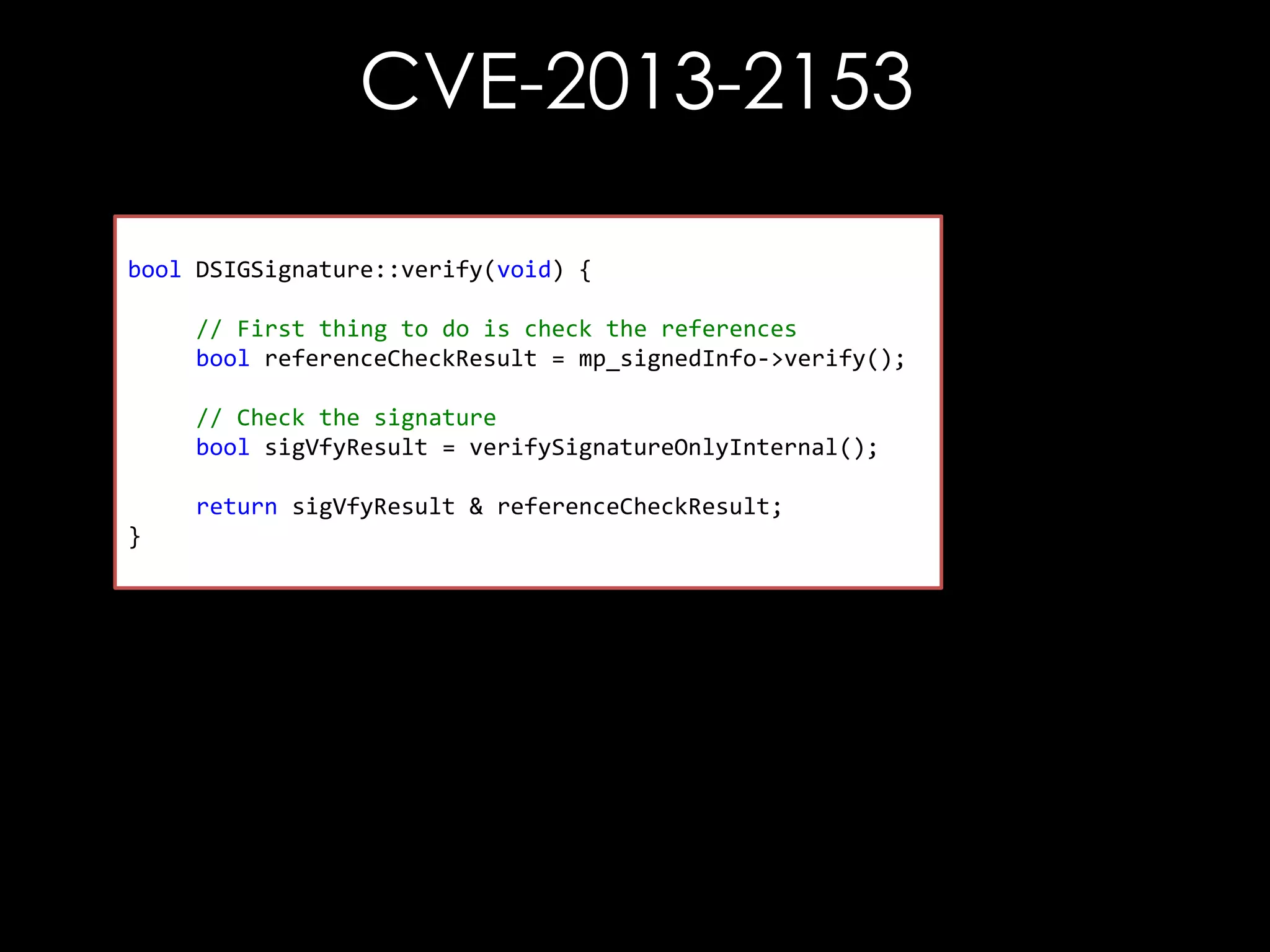 CVE-2013-2153
bool DSIGSignature::verify(void) {
// First thing to do is check the references
bool referenceCheckResult = mp_signedInfo->verify();
// Check the signature
bool sigVfyResult = verifySignatureOnlyInternal();
return sigVfyResult & referenceCheckResult;
}

 