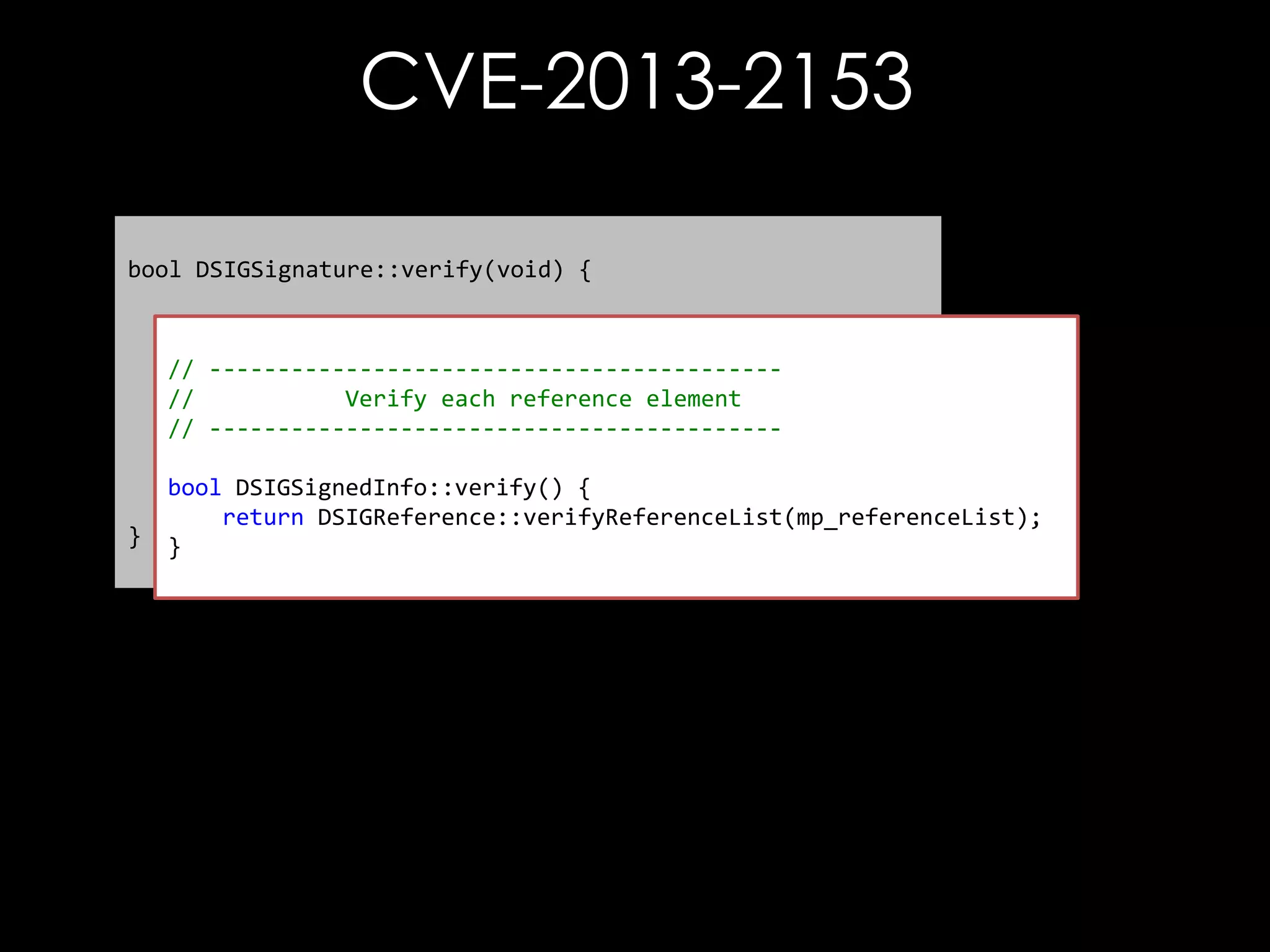 CVE-2013-2153
bool DSIGSignature::verify(void) {
// First thing to do is check the references
// bool referenceCheckResult = mp_signedInfo->verify();
-----------------------------------------//
Verify each reference element
// Check the signature
// -----------------------------------------bool sigVfyResult = verifySignatureOnlyInternal();

}

bool DSIGSignedInfo::verify() {
return sigVfyResult & referenceCheckResult;
return DSIGReference::verifyReferenceList(mp_referenceList);
}

 