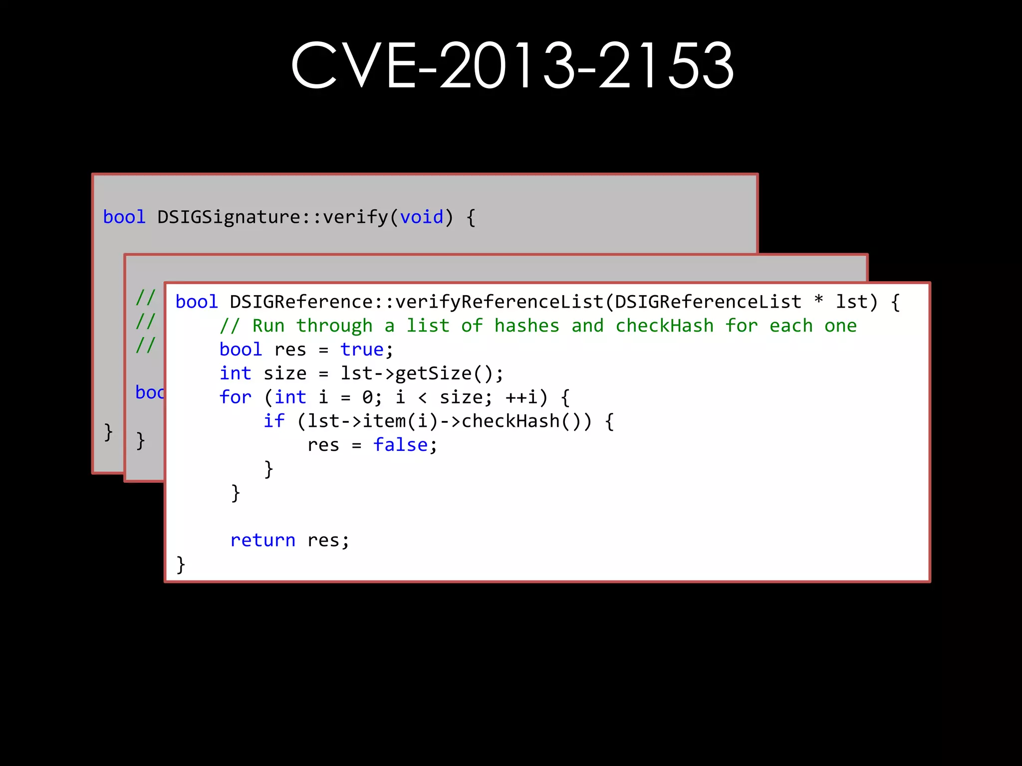 CVE-2013-2153
bool DSIGSignature::verify(void) {

}

// First thing to do is check the references
// bool referenceCheckResult = mp_signedInfo->verify();
-----------------------------------------bool DSIGReference::verifyReferenceList(DSIGReferenceList * lst) {
//
Verify each reference element
// Run through a list of hashes and checkHash for each one
// Check the signature
// -----------------------------------------bool res = true;
bool sigVfyResult = verifySignatureOnlyInternal();
int size = lst->getSize();
bool DSIGSignedInfo::verify() { ++i) {
for (int i = 0; i < size;
return sigVfyResult & referenceCheckResult;
return DSIGReference::verifyReferenceList(mp_referenceList);
if (lst->item(i)->checkHash()) {
}
res = false;
}
}
return res;
}

 