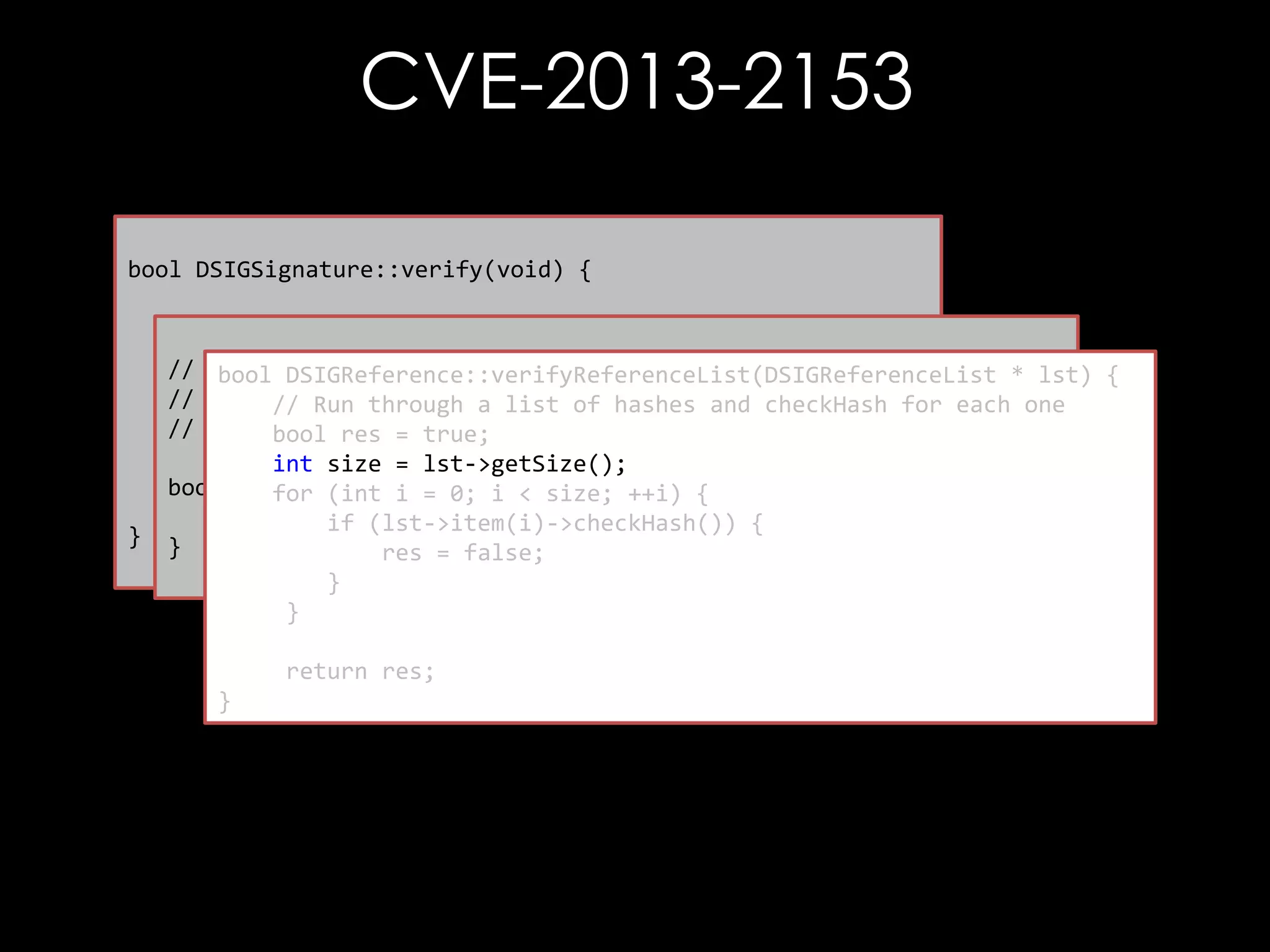 CVE-2013-2153
bool DSIGSignature::verify(void) {

}

// First thing to do is check the references
// bool referenceCheckResult = mp_signedInfo->verify();
-----------------------------------------bool DSIGReference::verifyReferenceList(DSIGReferenceList * lst) {
//
Verify each reference element
// Run through a list of hashes and checkHash for each one
// Check the signature
// -----------------------------------------bool res = true;
bool sigVfyResult = verifySignatureOnlyInternal();
int size = lst->getSize();
bool DSIGSignedInfo::verify() { ++i) {
for (int i = 0; i < size;
return sigVfyResult & referenceCheckResult;
return DSIGReference::verifyReferenceList(mp_referenceList);
if (lst->item(i)->checkHash()) {
}
res = false;
}
}
return res;
}

 
