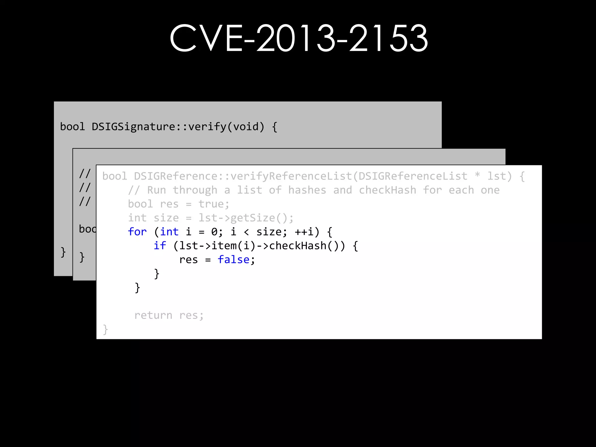 CVE-2013-2153
bool DSIGSignature::verify(void) {

}

// First thing to do is check the references
// bool referenceCheckResult = mp_signedInfo->verify();
-----------------------------------------bool DSIGReference::verifyReferenceList(DSIGReferenceList * lst) {
//
Verify each reference element
// Run through a list of hashes and checkHash for each one
// Check the signature
// -----------------------------------------bool res = true;
bool sigVfyResult = verifySignatureOnlyInternal();
int size = lst->getSize();
bool DSIGSignedInfo::verify() { ++i) {
for (int i = 0; i < size;
return sigVfyResult & referenceCheckResult;
return DSIGReference::verifyReferenceList(mp_referenceList);
if (lst->item(i)->checkHash()) {
}
res = false;
}
}
return res;
}

 