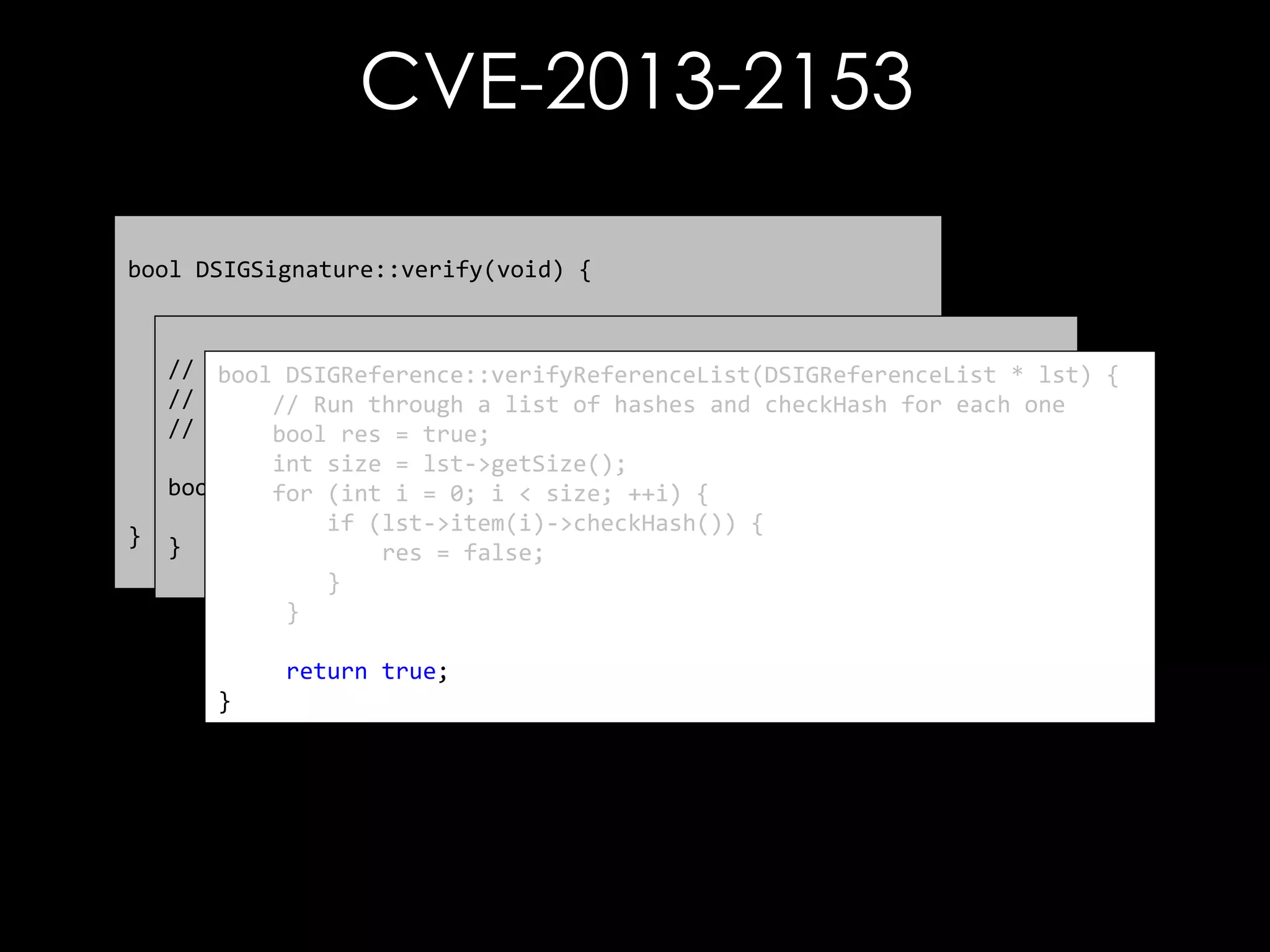 CVE-2013-2153
bool DSIGSignature::verify(void) {

}

// First thing to do is check the references
// bool referenceCheckResult = mp_signedInfo->verify();
-----------------------------------------bool DSIGReference::verifyReferenceList(DSIGReferenceList * lst) {
//
Verify each reference element
// Run through a list of hashes and checkHash for each one
// Check the signature
// -----------------------------------------bool res = true;
bool sigVfyResult = verifySignatureOnlyInternal();
int size = lst->getSize();
bool DSIGSignedInfo::verify() { ++i) {
for (int i = 0; i < size;
return sigVfyResult & referenceCheckResult;
return DSIGReference::verifyReferenceList(mp_referenceList);
if (lst->item(i)->checkHash()) {
}
res = false;
}
}
return true;
}

 
