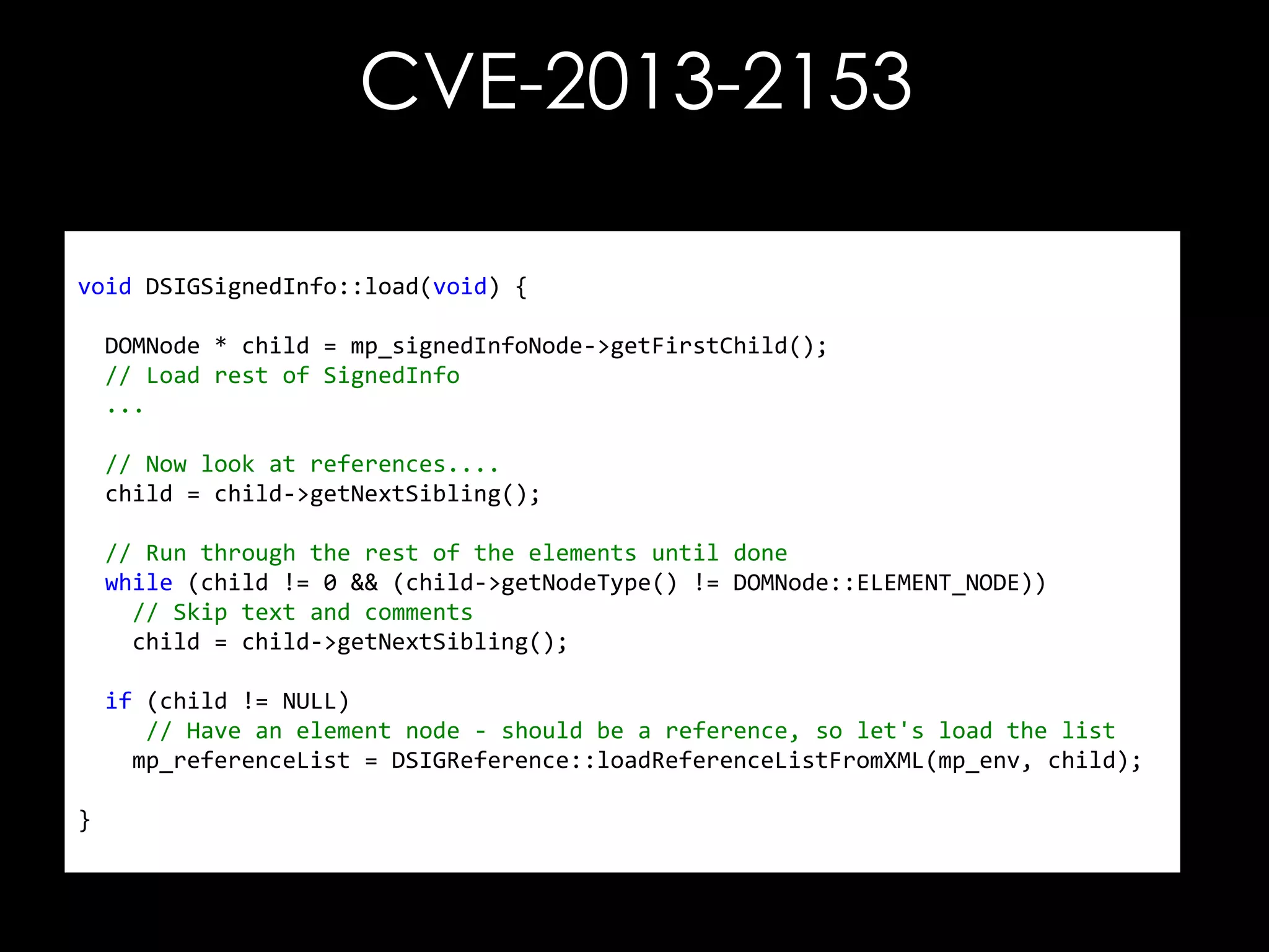 CVE-2013-2153
void DSIGSignedInfo::load(void) {
DOMNode * child = mp_signedInfoNode->getFirstChild();
// Load rest of SignedInfo
...

// Now look at references....
child = child->getNextSibling();
// Run through the rest of the elements until done
while (child != 0 && (child->getNodeType() != DOMNode::ELEMENT_NODE))
// Skip text and comments
child = child->getNextSibling();
if (child != NULL)
// Have an element node - should be a reference, so let's load the list
mp_referenceList = DSIGReference::loadReferenceListFromXML(mp_env, child);
}

 