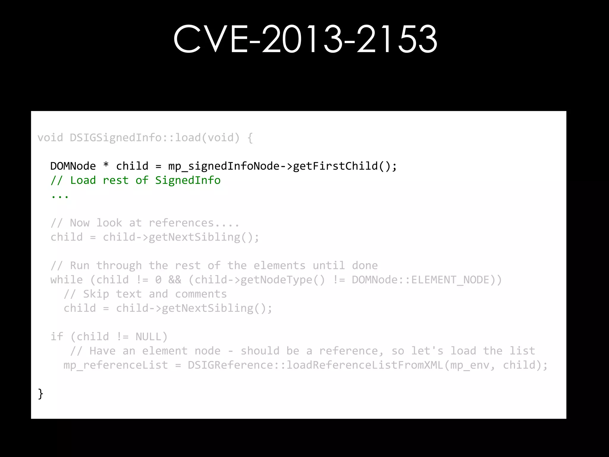 CVE-2013-2153
void DSIGSignedInfo::load(void) {
DOMNode * child = mp_signedInfoNode->getFirstChild();
// Load rest of SignedInfo
...

// Now look at references....
child = child->getNextSibling();
// Run through the rest of the elements until done
while (child != 0 && (child->getNodeType() != DOMNode::ELEMENT_NODE))
// Skip text and comments
child = child->getNextSibling();
if (child != NULL)
// Have an element node - should be a reference, so let's load the list
mp_referenceList = DSIGReference::loadReferenceListFromXML(mp_env, child);
}

 