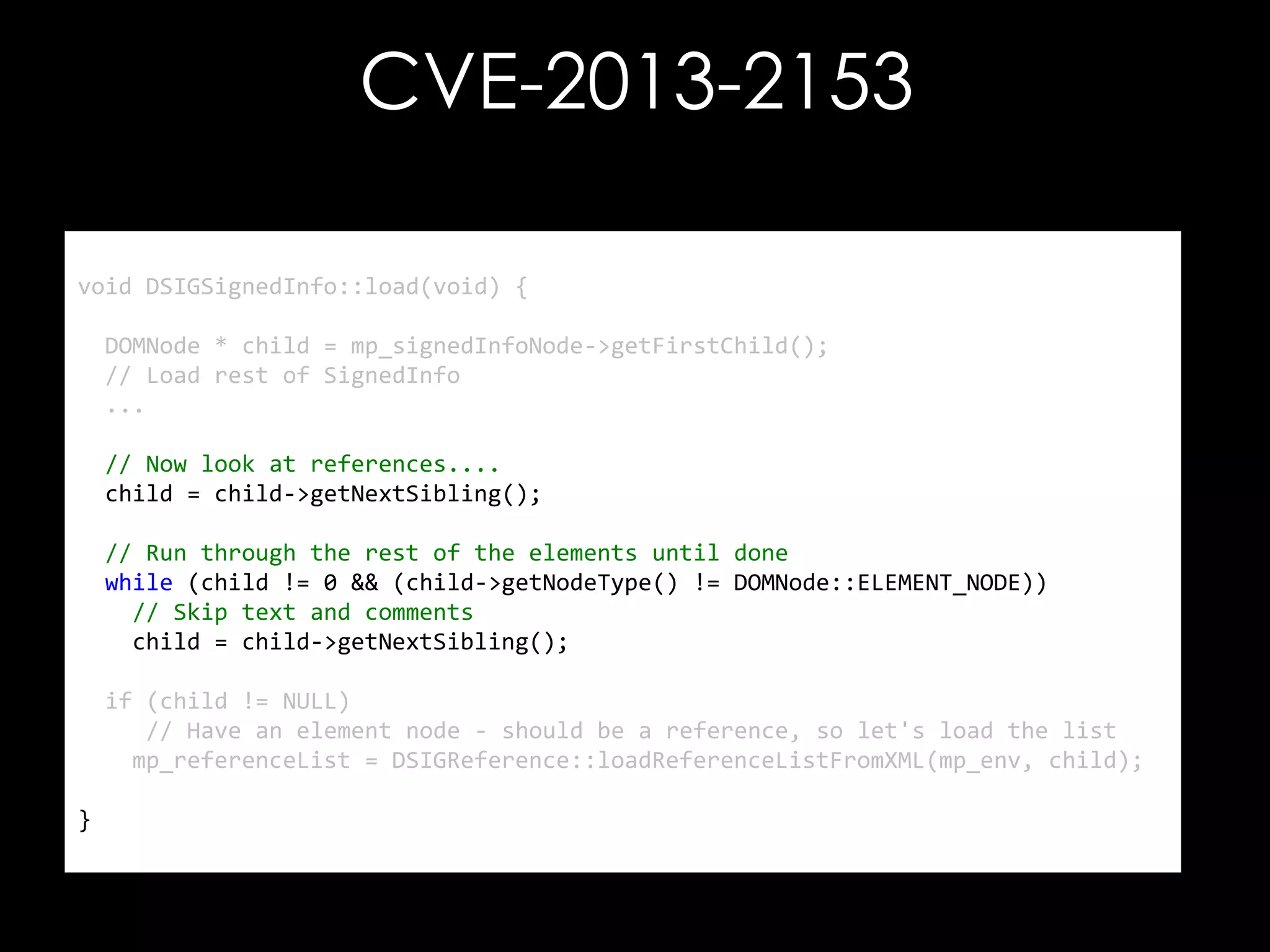 CVE-2013-2153
void DSIGSignedInfo::load(void) {
DOMNode * child = mp_signedInfoNode->getFirstChild();
// Load rest of SignedInfo
...

// Now look at references....
child = child->getNextSibling();
// Run through the rest of the elements until done
while (child != 0 && (child->getNodeType() != DOMNode::ELEMENT_NODE))
// Skip text and comments
child = child->getNextSibling();
if (child != NULL)
// Have an element node - should be a reference, so let's load the list
mp_referenceList = DSIGReference::loadReferenceListFromXML(mp_env, child);
}

 