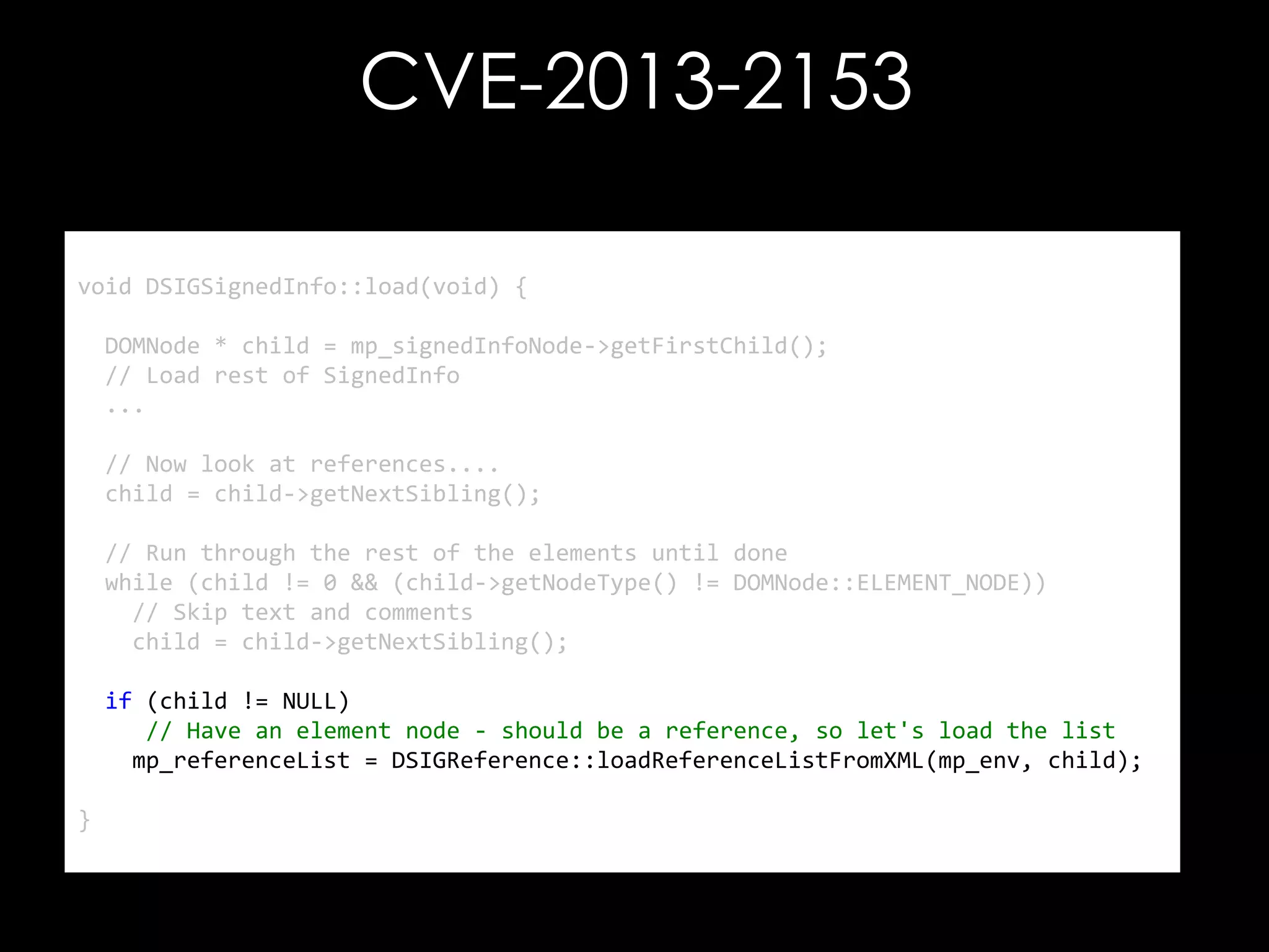 CVE-2013-2153
void DSIGSignedInfo::load(void) {
DOMNode * child = mp_signedInfoNode->getFirstChild();
// Load rest of SignedInfo
...

// Now look at references....
child = child->getNextSibling();
// Run through the rest of the elements until done
while (child != 0 && (child->getNodeType() != DOMNode::ELEMENT_NODE))
// Skip text and comments
child = child->getNextSibling();
if (child != NULL)
// Have an element node - should be a reference, so let's load the list
mp_referenceList = DSIGReference::loadReferenceListFromXML(mp_env, child);
}

 