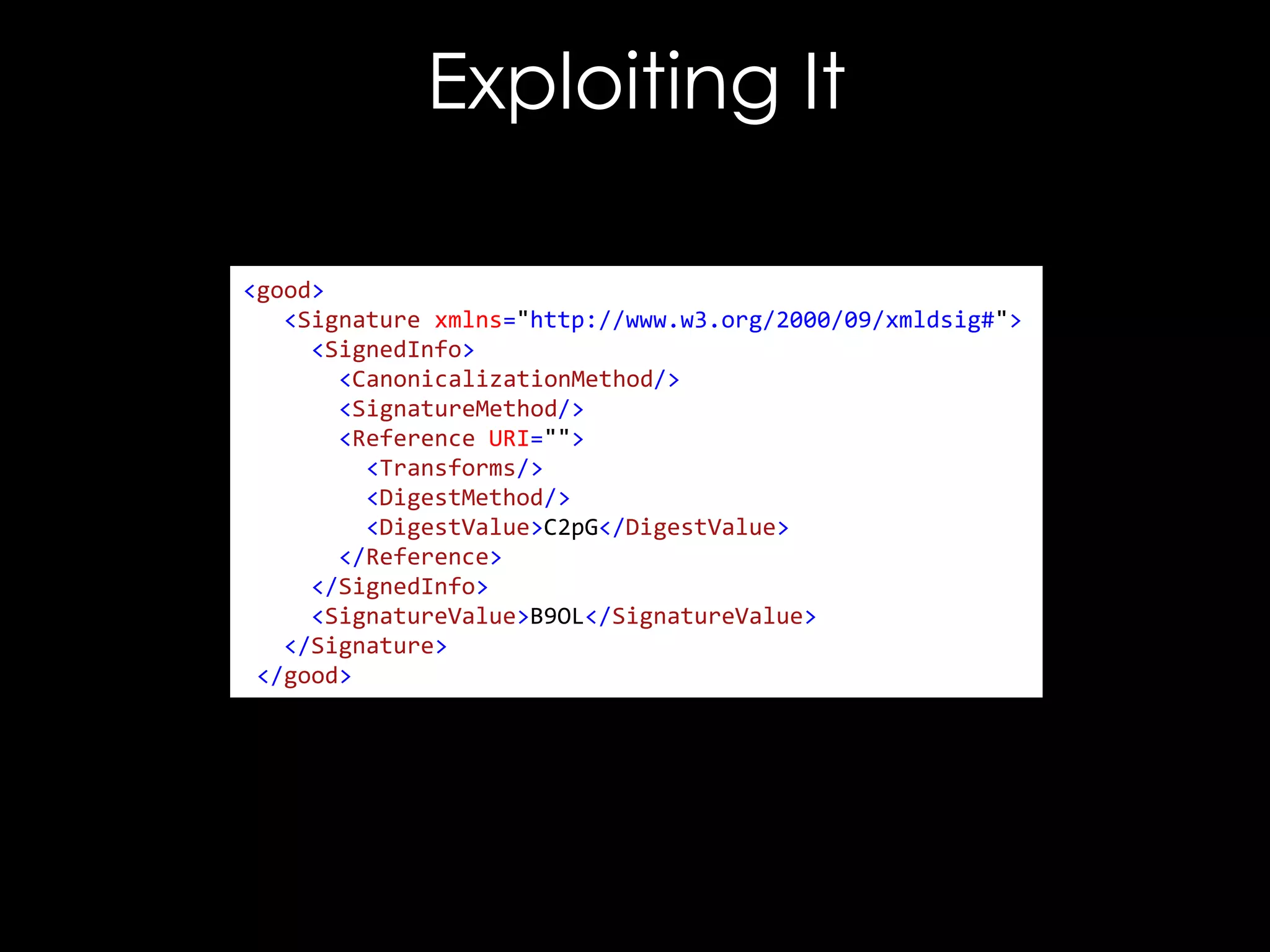 Exploiting It
<good>
<Signature xmlns="http://www.w3.org/2000/09/xmldsig#">
<SignedInfo>
<CanonicalizationMethod/>
<SignatureMethod/>
<Reference URI="">
<Transforms/>
<DigestMethod/>
<DigestValue>C2pG</DigestValue>
</Reference>
</SignedInfo>
<SignatureValue>B9OL</SignatureValue>
</Signature>
</good>

 