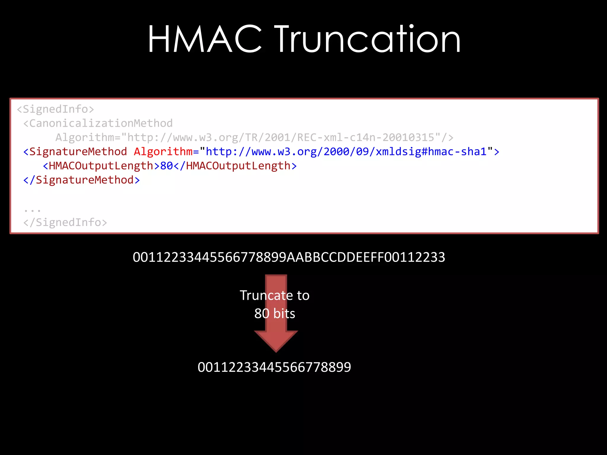HMAC Truncation
<SignedInfo>
<CanonicalizationMethod
Algorithm="http://www.w3.org/TR/2001/REC-xml-c14n-20010315"/>
<SignatureMethod Algorithm="http://www.w3.org/2000/09/xmldsig#hmac-sha1">
<HMACOutputLength>80</HMACOutputLength>
</SignatureMethod>
...
</SignedInfo>

00112233445566778899AABBCCDDEEFF00112233
Truncate to
80 bits

00112233445566778899

 