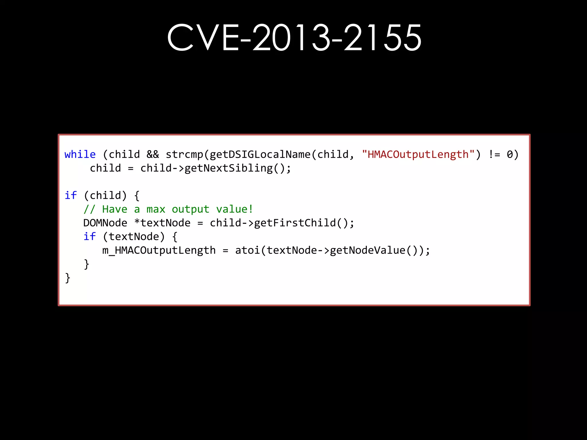 CVE-2013-2155

while (child && strcmp(getDSIGLocalName(child, "HMACOutputLength") != 0)
child = child->getNextSibling();
if (child) {
// Have a max output value!
DOMNode *textNode = child->getFirstChild();
if (textNode) {
m_HMACOutputLength = atoi(textNode->getNodeValue());
}
}

 