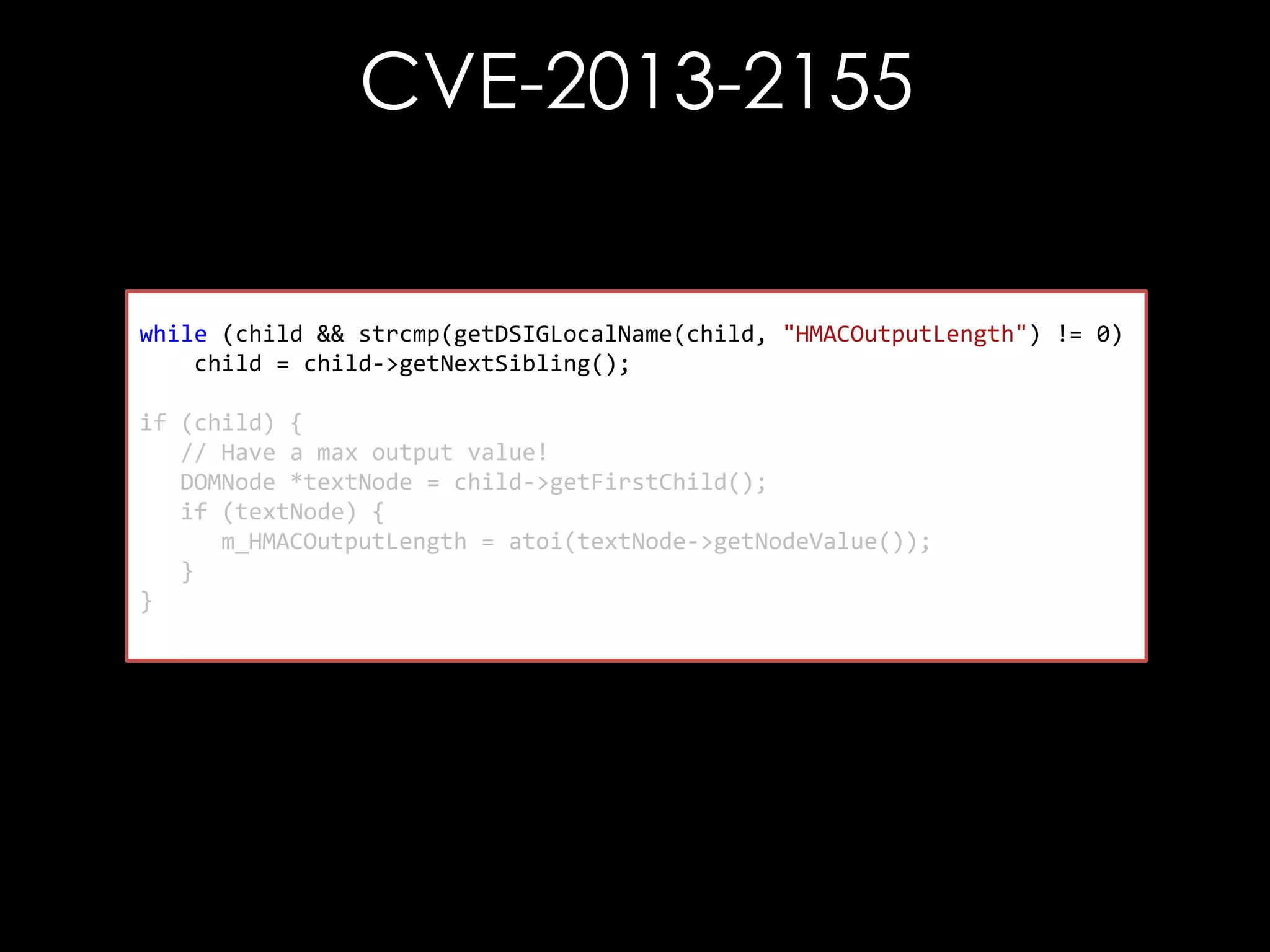 CVE-2013-2155

while (child && strcmp(getDSIGLocalName(child, "HMACOutputLength") != 0)
child = child->getNextSibling();
if (child) {
// Have a max output value!
DOMNode *textNode = child->getFirstChild();
if (textNode) {
m_HMACOutputLength = atoi(textNode->getNodeValue());
}
}

 