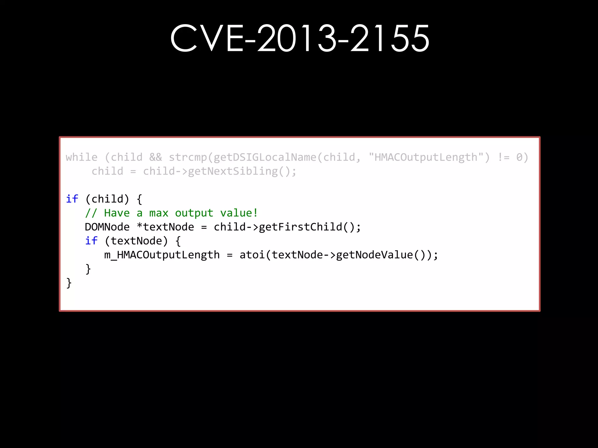 CVE-2013-2155

while (child && strcmp(getDSIGLocalName(child, "HMACOutputLength") != 0)
child = child->getNextSibling();
if (child) {
// Have a max output value!
DOMNode *textNode = child->getFirstChild();
if (textNode) {
m_HMACOutputLength = atoi(textNode->getNodeValue());
}
}

 
