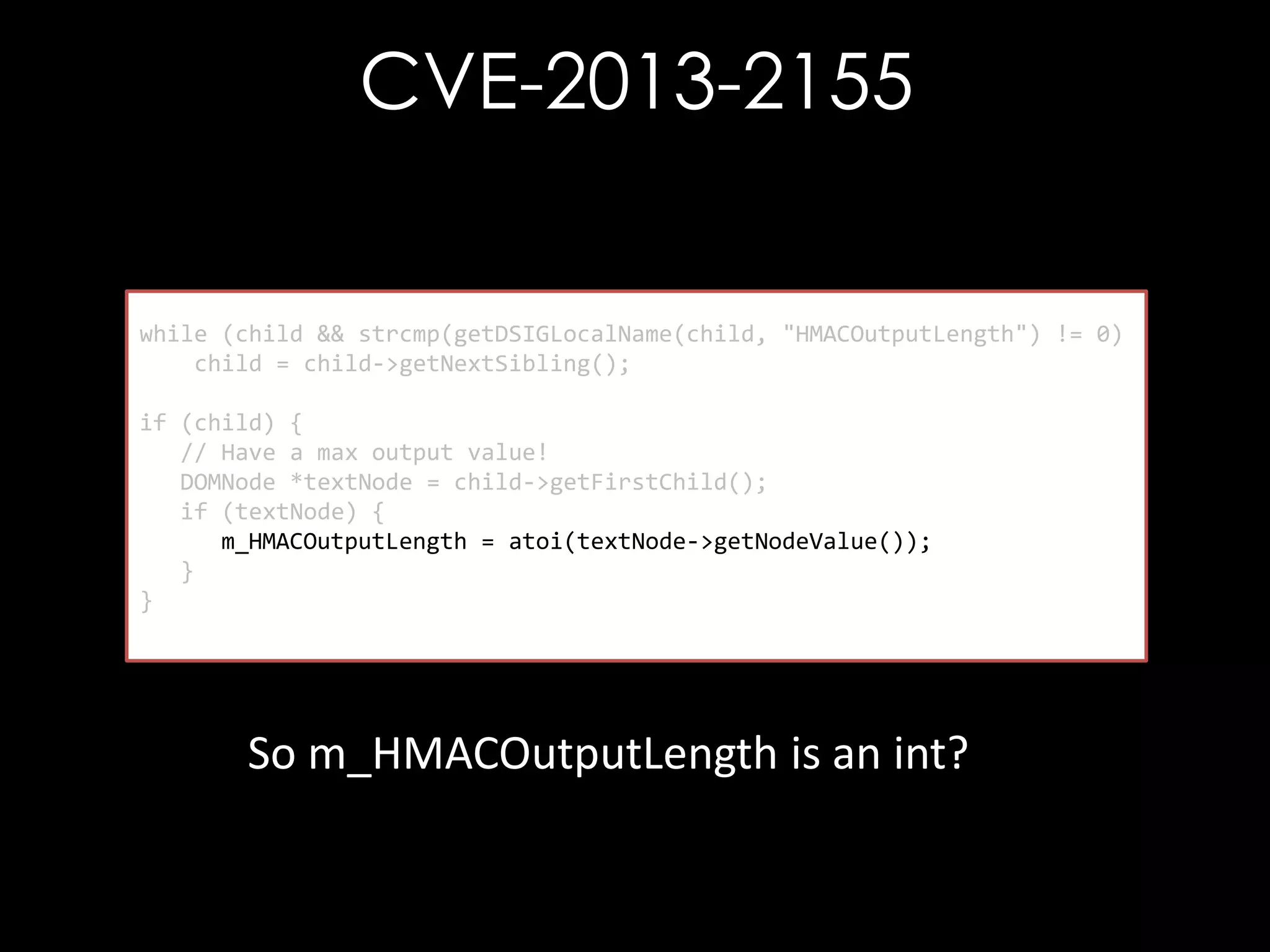 CVE-2013-2155

while (child && strcmp(getDSIGLocalName(child, "HMACOutputLength") != 0)
child = child->getNextSibling();
if (child) {
// Have a max output value!
DOMNode *textNode = child->getFirstChild();
if (textNode) {
m_HMACOutputLength = atoi(textNode->getNodeValue());
}
}

So m_HMACOutputLength is an int?

 