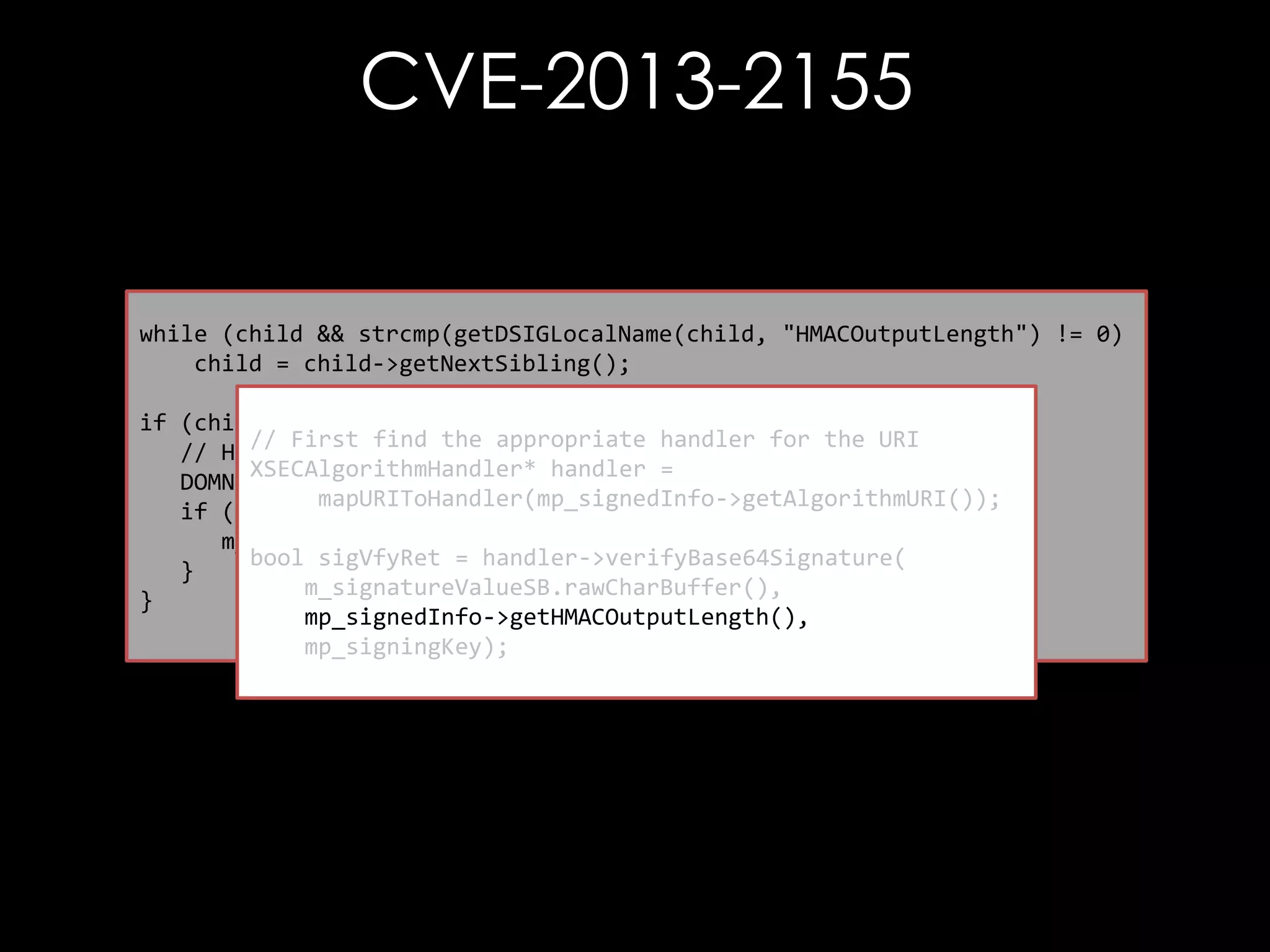 CVE-2013-2155

while (child && strcmp(getDSIGLocalName(child, "HMACOutputLength") != 0)
child = child->getNextSibling();
if (child) {
// First find the appropriate handler for the URI
// Have a max output value!
XSECAlgorithmHandler* handler =
DOMNode *textNode = tmpSOV->getFirstChild();
mapURIToHandler(mp_signedInfo->getAlgorithmURI());
if (textNode) {
m_HMACOutputLength = atoi(textNode->getNodeValue());
bool sigVfyRet = handler->verifyBase64Signature(
}
m_signatureValueSB.rawCharBuffer(),
}
mp_signedInfo->getHMACOutputLength(),
mp_signingKey);

 