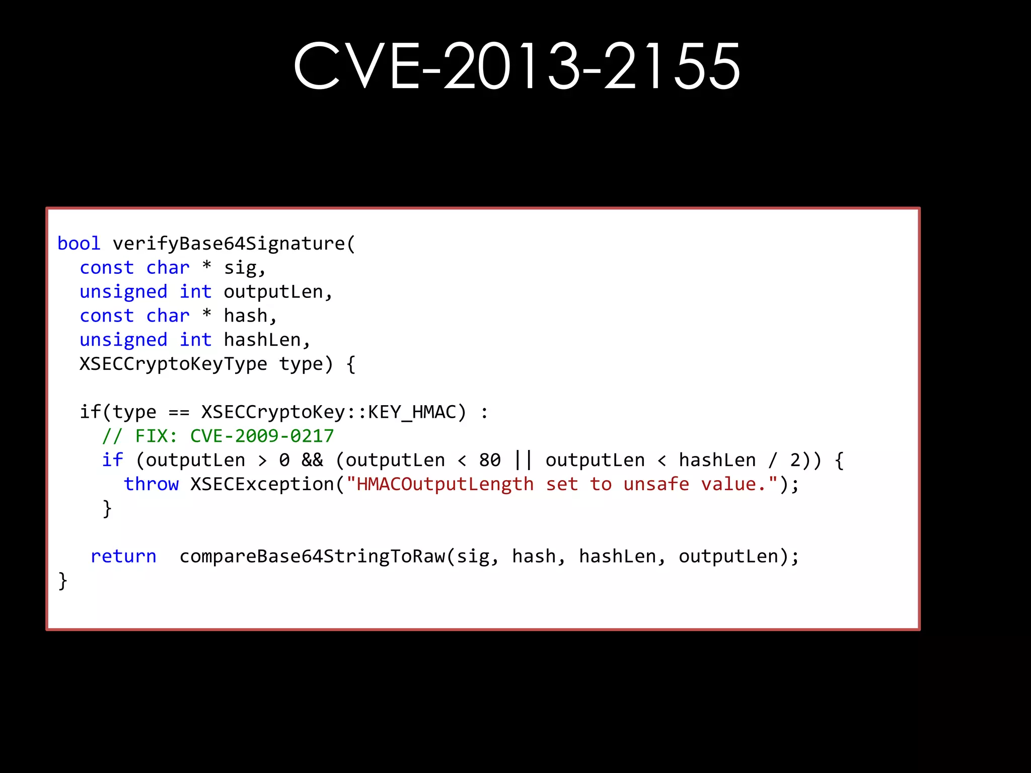 CVE-2013-2155
bool verifyBase64Signature(
const char * sig,
unsigned int outputLen,
const char * hash,
unsigned int hashLen,
XSECCryptoKeyType type) {
if(type == XSECCryptoKey::KEY_HMAC) :
// FIX: CVE-2009-0217
if (outputLen > 0 && (outputLen < 80 || outputLen < hashLen / 2)) {
throw XSECException("HMACOutputLength set to unsafe value.");
}
return
}

compareBase64StringToRaw(sig, hash, hashLen, outputLen);

 
