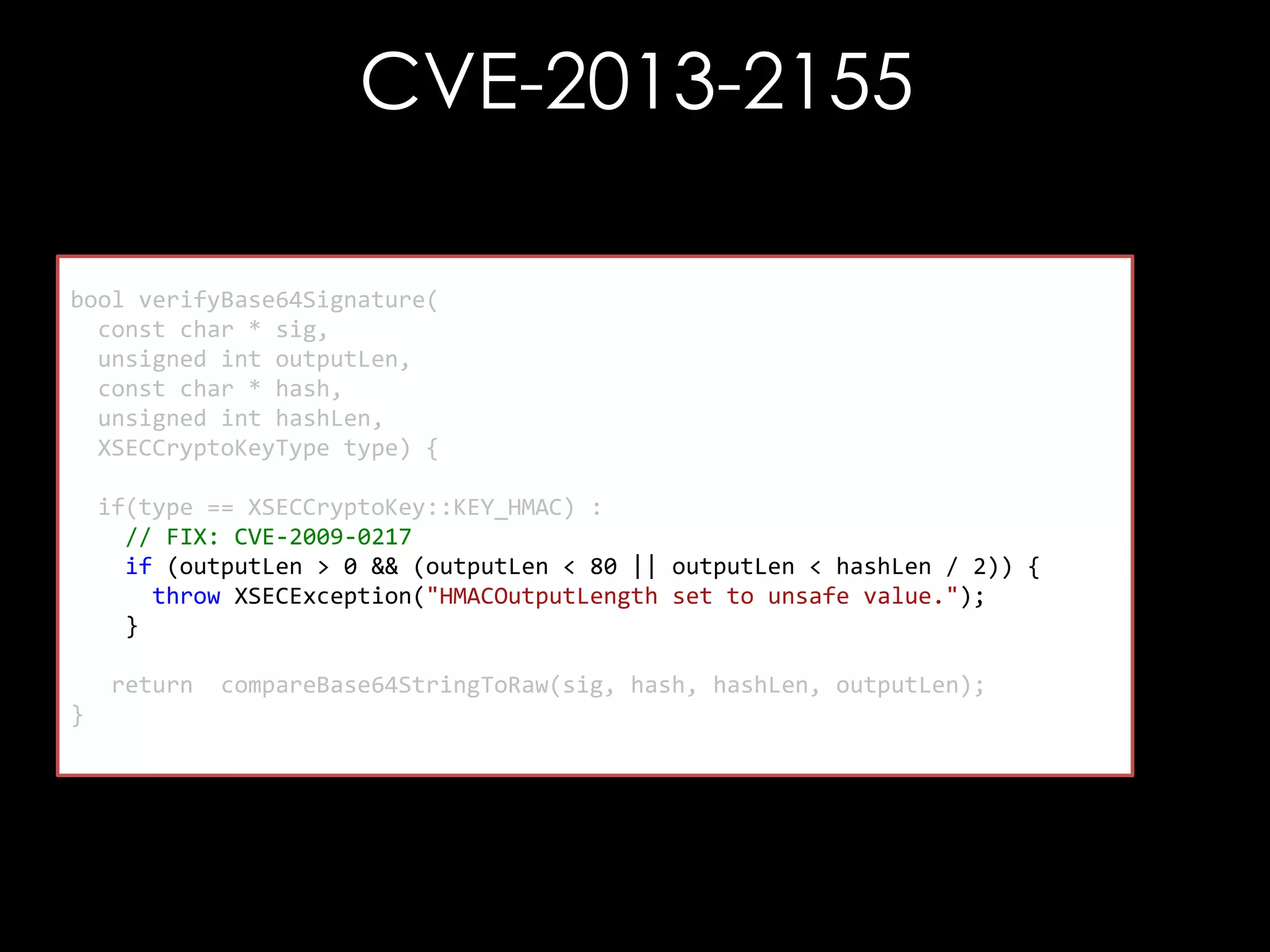CVE-2013-2155
bool verifyBase64Signature(
const char * sig,
unsigned int outputLen,
const char * hash,
unsigned int hashLen,
XSECCryptoKeyType type) {
if(type == XSECCryptoKey::KEY_HMAC) :
// FIX: CVE-2009-0217
if (outputLen > 0 && (outputLen < 80 || outputLen < hashLen / 2)) {
throw XSECException("HMACOutputLength set to unsafe value.");
}
return
}

compareBase64StringToRaw(sig, hash, hashLen, outputLen);

 